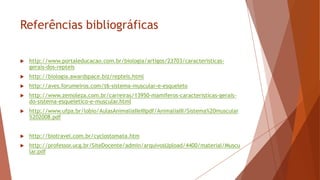 Referências bibliográficas
 http://www.portaleducacao.com.br/biologia/artigos/23703/caracteristicas-
gerais-dos-repteis
 http://biologia.awardspace.biz/repteis.html
 http://aves.forumeiros.com/t6-sistema-muscular-e-esqueleto
 http://www.zemoleza.com.br/carreiras/13950-mamiferos-caracteristicas-gerais-
do-sistema-esqueletico-e-muscular.html
 http://www.ufpa.br/lobio/AulasAnimaliaIIeIIIpdf/AnimaliaIII/Sistema%20muscular
%202008.pdf
 http://biotravel.com.br/cyclostomata.htm
 http://professor.ucg.br/SiteDocente/admin/arquivosUpload/4400/material/Muscu
lar.pdf
 