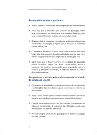 Aos arquitetos e aos engenheiros
Atuar a partir das orientações definidas pela equipe multidisciplinar.
Atuar para que a arquitetura das unidades de Educação Infantil
seja fundamentada na diversidade dos contextos físico-geográfi-
cos, socioeconômicos e culturais da comunidade local.
Realizar estudos, pesquisas e projetos de ambientes educacionais
envolvendo a localização, a implantação, a avaliação e a reabilita-
ção de edificações.
Considerar e difundir a utilização de recursos materiais e técnicas
locais à luz dos conceitos de sustentabilidade, atuando para incre-
mentar a capacidade local no segmento da construção civil.
Considerar que o desenvolvimento de unidades de Educação
Infantil inclusivas requer um maior conhecimento sobre o
processo de projeto, procurando uma integração entre o
usuário, o ambiente construído, o ambiente natural e a meto-
dologia educacional.
Aos gestores e aos demais profissionais da instituição
de Educação Infantil
Encaminhar às autoridades competentes quadro de necessidades
e solicitações dos itens básicos para construção ou reforma da
sua unidade.
Após a obra, realizar periodicamente relatórios sobre o estado da
unidade, apontando problemas surgidos e possíveis soluções.
Orientar os demais usuários e pais nos cuidados que devem ter em
relação à manutenção e à segurança da edificação escolar, suas
instalações e seu entorno ambiental.
Procurar integrar as atividades pedagógicas e de lazer ao espaço
físico da unidade.









13
Padrões de Infra-estrutura para e Espaço Físico Destinado à Educação Infantil
 