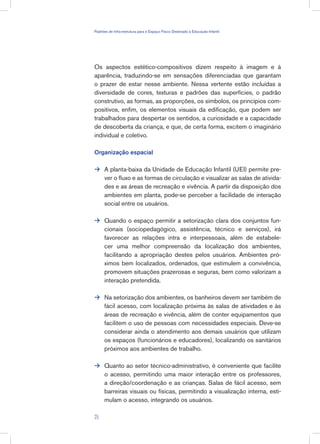 Os aspectos estético-compositivos dizem respeito à imagem e à
aparência, traduzindo-se em sensações diferenciadas que garantam
o prazer de estar nesse ambiente. Nessa vertente estão incluídas a
diversidade de cores, texturas e padrões das superfícies, o padrão
construtivo, as formas, as proporções, os símbolos, os princípios com-
positivos, enfim, os elementos visuais da edificação, que podem ser
trabalhados para despertar os sentidos, a curiosidade e a capacidade
de descoberta da criança, e que, de certa forma, excitem o imaginário
individual e coletivo.
Organização espacial
A planta-baixa da Unidade de Educação Infantil (UEI) permite pre-
ver o fluxo e as formas de circulação e visualizar as salas de ativida-
des e as áreas de recreação e vivência. A partir da disposição dos
ambientes em planta, pode-se perceber a facilidade de interação
social entre os usuários.
Quando o espaço permitir a setorização clara dos conjuntos fun-
cionais (sociopedagógico, assistência, técnico e serviços), irá
favorecer as relações intra e interpessoais, além de estabele-
cer uma melhor compreensão da localização dos ambientes,
facilitando a apropriação destes pelos usuários. Ambientes pró-
ximos bem localizados, ordenados, que estimulem a convivência,
promovem situações prazerosas e seguras, bem como valorizam a
interação pretendida.
Na setorização dos ambientes, os banheiros devem ser também de
fácil acesso, com localização próxima às salas de atividades e às
áreas de recreação e vivência, além de conter equipamentos que
facilitem o uso de pessoas com necessidades especiais. Deve-se
considerar ainda o atendimento aos demais usuários que utilizam
os espaços (funcionários e educadores), localizando os sanitários
próximos aos ambientes de trabalho.
Quanto ao setor técnico-administrativo, é conveniente que facilite
o acesso, permitindo uma maior interação entre os professores,
a direção/coordenação e as crianças. Salas de fácil acesso, sem
barreiras visuais ou físicas, permitindo a visualização interna, esti-
mulam o acesso, integrando os usuários.




25
Padrões de Infra-estrutura para e Espaço Físico Destinado à Educação Infantil
 