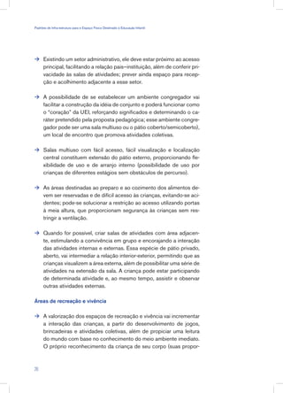 Existindo um setor administrativo, ele deve estar próximo ao acesso
principal, facilitando a relação pais–instituição, além de conferir pri-
vacidade às salas de atividades; prever ainda espaço para recep-
ção e acolhimento adjacente a esse setor.
A possibilidade de se estabelecer um ambiente congregador vai
facilitar a construção da idéia de conjunto e poderá funcionar como
o “coração” da UEI, reforçando significados e determinando o ca-
ráter pretendido pela proposta pedagógica; esse ambiente congre-
gador pode ser uma sala multiuso ou o pátio coberto/semicoberto),
um local de encontro que promova atividades coletivas.
Salas multiuso com fácil acesso, fácil visualização e localização
central constituem extensão do pátio externo, proporcionando fle-
xibilidade de uso e de arranjo interno (possibilidade de uso por
crianças de diferentes estágios sem obstáculos de percurso).
As áreas destinadas ao preparo e ao cozimento dos alimentos de-
vem ser reservadas e de difícil acesso às crianças, evitando-se aci-
dentes; pode-se solucionar a restrição ao acesso utilizando portas
à meia altura, que proporcionam segurança às crianças sem res-
tringir a ventilação.
Quando for possível, criar salas de atividades com área adjacen-
te, estimulando a convivência em grupo e encorajando a interação
das atividades internas e externas. Essa espécie de pátio privado,
aberto, vai intermediar a relação interior-exterior, permitindo que as
crianças visualizem a área externa, além de possibilitar uma série de
atividades na extensão da sala. A criança pode estar participando
de determinada atividade e, ao mesmo tempo, assistir e observar
outras atividades externas.
Áreas de recreação e vivência
A valorização dos espaços de recreação e vivência vai incrementar
a interação das crianças, a partir do desenvolvimento de jogos,
brincadeiras e atividades coletivas, além de propiciar uma leitura
do mundo com base no conhecimento do meio ambiente imediato.
O próprio reconhecimento da criança de seu corpo (suas propor-






26
Padrões de Infra-estrutura para e Espaço Físico Destinado à Educação Infantil
 