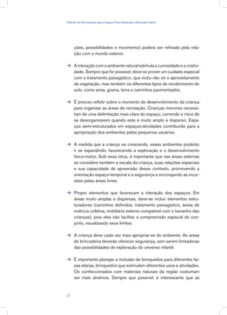 ções, possibilidades e movimento) poderá ser refinado pela rela-
ção com o mundo exterior.
A interação com o ambiente natural estimula a curiosidade e a criativi-
dade. Sempre que for possível, deve-se prover um cuidado especial
com o tratamento paisagístico, que inclui não só o aproveitamento
da vegetação, mas também os diferentes tipos de recobrimento do
solo, como areia, grama, terra e caminhos pavimentados.
É preciso refletir sobre o momento de desenvolvimento da criança
para organizar as áreas de recreação. Crianças menores necessi-
tam de uma delimitação mais clara do espaço, correndo o risco de
se desorganizarem quando este é muito amplo e disperso. Espa-
ços semi-estruturados em espaços-atividades contribuirão para a
apropriação dos ambientes pelos pequenos usuários.
À medida que a criança vai crescendo, esses ambientes poderão
ir se expandindo, favorecendo a exploração e o desenvolvimento
físico-motor. Sob essa ótica, é importante que nas áreas externas
se considere também a escala da criança, suas relações espaciais
e sua capacidade de apreensão desse contexto, promovendo a
orientação espaço-temporal e a segurança e encorajando as incur-
sões pelas áreas livres.
Propor elementos que favoreçam a interação dos espaços. Em
áreas muito amplas e dispersas, deve-se incluir elementos estru-
turadores (caminhos definidos, tratamento paisagístico, áreas de
vivência coletiva, mobiliário externo compatível com o tamanho das
crianças), pois eles irão facilitar a compreensão espacial do con-
junto, visualizando seus limites.
A criança deve cada vez mais apropriar-se do ambiente. As áreas
de brincadeira deverão oferecer segurança, sem serem limitadoras
das possibilidades de exploração do universo infantil.
É importante planejar a inclusão de brinquedos para diferentes fai-
xas etárias, brinquedos que estimulem diferentes usos e atividades.
Os confeccionados com materiais naturais da região costumam
ser mais atrativos. Sempre que possível, é interessante que as






27
Padrões de Infra-estrutura para e Espaço Físico Destinado à Educação Infantil
 