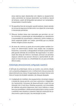 áreas externas sejam abastecidas com objetos ou equipamentos
soltos, permitindo às crianças desenvolver sua tendência natural
de fantasiar, a partir de brinquedos que possam ser manipulados,
transportados e transformados.
Os aparelhos fixos de recreação, quando existirem, devem atender
às normas de segurança do fabricante e ser objeto de conservação
e manutenção periódicas.
Oferecer também áreas mais reservadas que permitam, em cer-
tos momentos, a preservação da individualidade ou o atendimento
à necessidade de concentração e isolamento; cantos isolados ou
áreas suspensas podem ser criados, permitindo que as crianças
tenham refúgios e locais secretos.
As áreas de vivência ou ponto de encontro podem também fun-
cionar em determinados trechos mais amplos das circulações
horizontais, suavizando a desagradável sensação proporcionada
pela grande extensão de corredores. Na organização e na setori-
zação das áreas de vivência e recreação, precisam ser previstos
espaços cobertos que possam oferecer a oportunidade de utili-
zação em dias chuvosos ou a flexibilidade de uso para atividades
diferenciadas.
Ambientação: dimensionamento, configuração e aparência
A definição da ambientação interna vai envolver uma estreita relação
com a proposta pedagógica e com o conhecimento dos processos de
desenvolvimento da criança. A organização dos arranjos internos será
feita em função da atividade realizada e da interação desejada.
A adaptação do mobiliário, dos equipamentos e do próprio espaço
à escala da criança permite uma maior autonomia e independên-
cia, favorecendo o processo de desenvolvimento a partir de sua
interação com o meio físico. Estantes acessíveis, com diversidade
de materiais educativos disponíveis, bem como cadeiras e mesas
leves que possibilitem o deslocamento pela própria criança, tornam
o ambiente mais interativo e coerente à idéia de construção do co-
nhecimento a partir da ação e da intervenção no meio.




28
Padrões de Infra-estrutura para e Espaço Físico Destinado à Educação Infantil
 