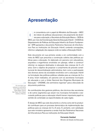Apresentação
m consonância com o papel do Ministério da Educação – MEC
de indutor de políticas educacionais e de proponente de diretri-
zes para a educação, a Secretaria de Educação Básica – SEB do
MEC, por meio da Coordenação Geral de Educação Infantil – COEDI do
Departamento de Políticas de Educação Infantil e do Ensino Fundamen-
tal – DPE apresenta o documento Parâmetros Nacionais de Infra-Estru-
tura Para as Instituições de Educação Infantil, contendo concepções,
reforma e adaptação dos espaços onde se realiza a Educação Infantil.
Este documento em sua primeira versão e em conformidade com a
meta do MEC que preconiza a construção coletiva das políticas pú-
blicas para a educação, foi elaborado em parceria com educadores,
arquitetos e engenheiros envolvidos em planejar, refletir e construir/
reformar os espaços destinados à educação das crianças de 0 a 6
anos. Com o objetivo de propiciar o cumprimento do preceito consti-
tucional de descentralização administrativa, bem como a participação
dos diversos atores da sociedade envolvidos com a educação infantil
na formulação das políticas públicas voltadas para as crianças de 0 a
6 anos, foram realizados, em parceria com as secretarias municipais
de educação e com a União Nacional dos Dirigentes Municipais de
Educação – UNDIME, oito seminários regionais1 para a discussão do
documento preliminar.
As contribuições dos gestores públicos, dos técnicos das secretarias
e de outros segmentos que atuam nos municípios formulando e exe-
cutando políticas para a educação infantil tiveram importante papel no
sentido de contemplar as especificidades de cada região.
É desejo do MEC que este documento e a forma como ele foi produzi-
do contribuam para um processo democrático de implementação das
políticas para as crianças de 0 a 6 anos. É, portanto, com satisfação
que este ministério apresenta a versão final dos Parâmetros Nacionais
de Infra-estrutura Para as instituições de Educação Infantil.
Fernando Haddad
Ministro de Estado de Educação
E
Os municípios que
sediaram os seminários
foram: Belo Horizonte,
Natal, Belém, Recife,
São Paulo, Porto Alegre,
Goiânia e Manaus.
1 >

 