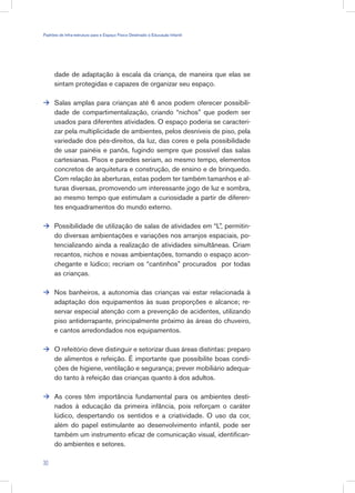 dade de adaptação à escala da criança, de maneira que elas se
sintam protegidas e capazes de organizar seu espaço.
Salas amplas para crianças até 6 anos podem oferecer possibili-
dade de compartimentalização, criando “nichos” que podem ser
usados para diferentes atividades. O espaço poderia se caracteri-
zar pela multiplicidade de ambientes, pelos desníveis de piso, pela
variedade dos pés-direitos, da luz, das cores e pela possibilidade
de usar painéis e panôs, fugindo sempre que possível das salas
cartesianas. Pisos e paredes seriam, ao mesmo tempo, elementos
concretos de arquitetura e construção, de ensino e de brinquedo.
Com relação às aberturas, estas podem ter também tamanhos e al-
turas diversas, promovendo um interessante jogo de luz e sombra,
ao mesmo tempo que estimulam a curiosidade a partir de diferen-
tes enquadramentos do mundo externo.
Possibilidade de utilização de salas de atividades em “L”, permitin-
do diversas ambientações e variações nos arranjos espaciais, po-
tencializando ainda a realização de atividades simultâneas. Criam
recantos, nichos e novas ambientações, tornando o espaço acon-
chegante e lúdico; recriam os “cantinhos” procurados por todas
as crianças.
Nos banheiros, a autonomia das crianças vai estar relacionada à
adaptação dos equipamentos às suas proporções e alcance; re-
servar especial atenção com a prevenção de acidentes, utilizando
piso antiderrapante, principalmente próximo às áreas do chuveiro,
e cantos arredondados nos equipamentos.
O refeitório deve distinguir e setorizar duas áreas distintas: preparo
de alimentos e refeição. É importante que possibilite boas condi-
ções de higiene, ventilação e segurança; prever mobiliário adequa-
do tanto à refeição das crianças quanto à dos adultos.
As cores têm importância fundamental para os ambientes desti-
nados à educação da primeira infância, pois reforçam o caráter
lúdico, despertando os sentidos e a criatividade. O uso da cor,
além do papel estimulante ao desenvolvimento infantil, pode ser
também um instrumento eficaz de comunicação visual, identifican-
do ambientes e setores.





30
Padrões de Infra-estrutura para e Espaço Físico Destinado à Educação Infantil
 