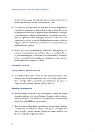 de convivência, capaz de congregar pais, crianças e professores,
estreitando a relação entre a comunidade e a UEI.
Essa entrada principal deve ser marcante e identificada pela co-
munidade, e os percursos desenvolvidos a partir desta devem ser
facilmente reconhecíveis. É importante que se diferencie de algum
modo do contexto urbano, destacando-se e revelando sua impor-
tância e significado como edificação destinada à educação, com
imagem reconhecida e compartilhada pela comunidade (castelos
d’água e totens de identificação imprimem uma marca à instituição,
acentuando seu caráter).
Buscar soluções intermediárias de fechamento da instituição que
permitam uma integração com o tecido urbano circundante. As so-
luções adotadas para as entradas e os limites devem, ao mesmo
tempo, “convidar” à participação dos espaços internos e garantir
proteção em face da violência urbana.
Parâmetros técnicos
Serviços básicos de infra-estrutura
A unidade de Educação Infantil deve ter acesso privilegiado aos
serviços básicos de infra-estrutura, tais como água, esgoto sani-
tário e energia elétrica, atendendo às necessidades de higiene e
saúde de seus usuários, além de rede de telefone.
Materiais e acabamentos
Na seleção dos materiais e dos acabamentos, devem ser consi-
deradas a tradição e as especificidades de cada região, as carac-
terísticas térmicas dos materiais, sua durabilidade, racionalidade
construtiva e facilidade de manutenção.
Deve-se evitar a utilização de materiais que possam gerar poluição,
notadamente em ambientes internos com pouca ventilação, tais
como amianto, cortinas, tapetes e forrações, colas e vernizes que
liberem compostos orgânicos voláteis.





32
Padrões de Infra-estrutura para e Espaço Físico Destinado à Educação Infantil
 