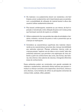 Os materiais e os acabamentos devem ser resistentes e de fácil
limpeza; prever acabamentos semi-impermeáveis para as paredes,
com a possibilidade de utilização de material lavável à altura dos
usuários (utilizar acabamentos atóxicos).
Piso lavável, antiderrapante, resistente ao uso intenso, de fácil re-
posição e manutenção; evitar utilização de pisos com muitas juntas
que favoreçam acúmulo de sujeira ou umidade.
Utilizar acabamento liso nas paredes das salas de atividades e ber-
çários, evitando o acúmulo de poeira e mofo e prevenindo que as
crianças se machuquem.
Considerar as características superficiais dos materiais relacio-
nando-as às características sensoriais das crianças (sensibilidade
aos estímulos externos). Planejar ambientes internos onde as
crianças possam “explorar com as mãos e com a mente”, além dos
ambientes exteriores, que permitem uma exploração do meio am-
biente a partir do conhecimento das cores, das formas, das textu-
ras, dos cheiros e dos sabores da natureza, interagindo diferentes
áreas do conhecimento.
Esses ambientes podem ser construídos com grande variedade de
materiais e acabamentos, valorizando efeitos texturais que possam in-
troduzir ou reforçar conceitos como áspero/liso, duro/macio, cheiros e
sons diversos, numa tentativa de refinar as percepções sensoriais da
criança (visão, audição, olfato, paladar).




33
Padrões de Infra-estrutura para e Espaço Físico Destinado à Educação Infantil
 