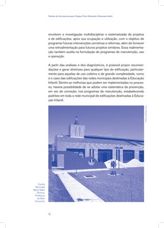 envolvem a investigação multidisciplinar e sistematizada de projetos
e de edificações, após sua ocupação e utilização, com o objetivo de
programar futuras intervenções corretivas e reformas, além de fornecer
uma retroalimentação para futuros projetos similares. Essa realimenta-
ção também auxilia na formulação de programas de manutenção, uso
e operação.
A partir das análises e dos diagnósticos, é possível propor recomen-
dações e gerar diretrizes para qualquer tipo de edificação, particular-
mente para aquelas de uso coletivo e de grande complexidade, como
é o caso das edificações das redes municipais destinadas à Educação
Infantil. Dentre as melhorias que podem ser implementadas no proces-
so, haverá possibilidade de se adotar uma sistemática de prevenção,
em vez de correção, nos programas de manutenção, estabelecendo
padrões em toda a rede municipal de edificações destinadas à Educa-
ção Infantil.
Escola
Municipal
Maria Sales
Ferreira.
Prefeitura
de Belo
Horizonte.
Fotos:RogérioFrança
35
Padrões de Infra-estrutura para e Espaço Físico Destinado à Educação Infantil
 