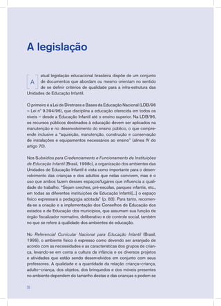 A legislação
atual legislação educacional brasileira dispõe de um conjunto
de documentos que abordam ou mesmo orientam no sentido
de se definir critérios de qualidade para a infra-estrutura das
Unidades de Educação Infantil.
O primeiro é a Lei de Diretrizes e Bases da Educação Nacional (LDB/96
– Lei nº 9.394/96), que disciplina a educação oferecida em todos os
níveis – desde a Educação Infantil até o ensino superior. Na LDB/96,
os recursos públicos destinados à educação devem ser aplicados na
manutenção e no desenvolvimento do ensino público, o que compre-
ende inclusive a “aquisição, manutenção, construção e conservação
de instalações e equipamentos necessários ao ensino” (alínea IV do
artigo 70).
Nos Subsídios para Credenciamento e Funcionamento de Instituições
de Educação Infantil (Brasil, 1998c), a organização dos ambientes das
Unidades de Educação Infantil é vista como importante para o desen-
volvimento das crianças e dos adultos que nelas convivem, mas é o
uso que ambos fazem desses espaços/lugares que influencia a quali-
dade do trabalho. “Sejam creches, pré-escolas, parques infantis, etc.,
em todas as diferentes instituições de Educação Infantil[...] o espaço
físico expressará a pedagogia adotada” (p. 83). Para tanto, recomen-
da-se a criação e a implementação dos Conselhos de Educação dos
estados e de Educação dos municípios, que assumam sua função de
órgão fiscalizador normativo, deliberativo e de controle social, também
no que se refere à qualidade dos ambientes de educação.
No Referencial Curricular Nacional para Educação Infantil (Brasil,
1999), o ambiente físico é expresso como devendo ser arranjado de
acordo com as necessidades e as características dos grupos de crian-
ça, levando-se em conta a cultura da infância e os diversos projetos
e atividades que estão sendo desenvolvidos em conjunto com seus
professores. A qualidade e a quantidade da relação criança–criança,
adulto–criança, dos objetos, dos brinquedos e dos móveis presentes
no ambiente dependem do tamanho destas e das crianças e podem se
A
36
 