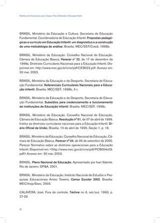 BRASIL. Ministério da Educação e Cultura. Secretaria de Educação
Fundamental. Coordenadoria de Educação Infantil. Propostas pedagó-
gicas e currículo em Educação Infantil: um diagnóstico e a construção
de uma metodologia de análise. Brasília: MEC/SEF/Coedi, 1996b.
BRASIL. Ministério da Educação. Conselho Nacional de Educação.
Câmara de Educação Básica. Parecer nº 22, de 17 de dezembro de
1998a. Diretrizes Curriculares Nacionais para a Educação Infantil. Dis-
ponível em: http://www.mec.gov.br/cne/pdf/CEB022.pdf. Acesso em:
30 mar. 2003.
BRASIL. Ministério da Educação e do Desporto. Secretaria de Educa-
ção Fundamental. Referenciais Curriculares Nacionais para a Educa-
ção Infantil. Brasília: MEC/SEF, 1998b, 3 v.
BRASIL. Ministério da Educação e do Desporto. Secretaria de Educa-
ção Fundamental. Subsídios para credenciamento e funcionamento
de instituições de Educação Infantil. Brasília: MEC/SEF, 1998c.
BRASIL. Ministério da Educação. Conselho Nacional de Educação.
Câmara de Educação Básica. Resolução n° 01, de 07 de abril de 1999.
Institui as diretrizes curriculares nacionais para a Educação Infantil. Di-
ário Oficial da União, Brasília, 13 de abril de 1999, Seção 1, p. 18.
BRASIL. Ministério da Educação. Conselho Nacional de Educação. Câ-
mara de Educação Básica. Parecer n° 04, de 06 de setembro de 2000.
Parecer Normativo sobre as diretrizes operacionais para a Educação
Infantil. Disponível em: http://www.mec.gov.br/cne/pdf/PCB004v03.
pdf Acesso em: 30 mar. 2003.
BRASIL. Plano Nacional de Educação. Apresentado por Ivan Valente.
Rio de Janeiro: DPA, 2001.
BRASIL. Ministério da Educação. Instituto Nacional de Estudos e Pes-
quisas Educacionais Anísio Teixeira. Censo Escolar 2002. Brasília:
MEC/Inep/Seec, 2003.
CALAVERA, José. Fora de controle, Téchne no 6, set./out. 1993, p.
27-29.
40
Padrões de Infra-estrutura para e Espaço Físico Destinado à Educação Infantil
 