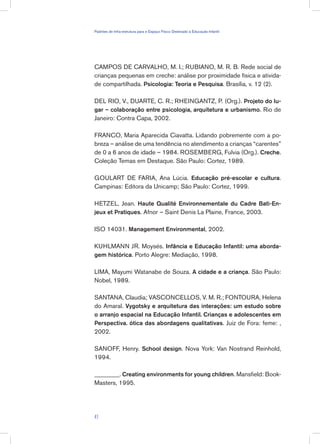 CAMPOS DE CARVALHO, M. I.; RUBIANO, M. R. B. Rede social de
crianças pequenas em creche: análise por proximidade física e ativida-
de compartilhada. Psicologia: Teoria e Pesquisa. Brasília, v. 12 (2).
DEL RIO, V., DUARTE, C. R.; RHEINGANTZ, P. (Org.). Projeto do lu-
gar – colaboração entre psicologia, arquitetura e urbanismo. Rio de
Janeiro: Contra Capa, 2002.
FRANCO, Maria Aparecida Ciavatta. Lidando pobremente com a po-
breza – análise de uma tendência no atendimento a crianças “carentes”
de 0 a 6 anos de idade – 1984. ROSEMBERG, Fulvia (Org.). Creche.
Coleção Temas em Destaque. São Paulo: Cortez, 1989.
GOULART DE FARIA, Ana Lúcia. Educação pré-escolar e cultura.
Campinas: Editora da Unicamp; São Paulo: Cortez, 1999.
HETZEL, Jean. Haute Qualité Environnementale du Cadre Bati-En-
jeux et Pratiques. Afnor – Saint Denis La Plaine, France, 2003.
ISO 14031. Management Environmental, 2002.
KUHLMANN JR. Moysés. Infância e Educação Infantil: uma aborda-
gem histórica. Porto Alegre: Mediação, 1998.
LIMA, Mayumi Watanabe de Souza. A cidade e a criança. São Paulo:
Nobel, 1989.
SANTANA, Claudia; VASCONCELLOS, V. M. R.; FONTOURA, Helena
do Amaral. Vygotsky e arquitetura das interações: um estudo sobre
o arranjo espacial na Educação Infantil. Crianças e adolescentes em
Perspectiva. ótica das abordagens qualitativas. Juiz de Fora: feme: ,
2002.
SANOFF, Henry. School design. Nova York: Van Nostrand Reinhold,
1994.
________. Creating environments for young children. Mansfield: Book-
Masters, 1995.
41
Padrões de Infra-estrutura para e Espaço Físico Destinado à Educação Infantil
 