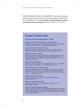 VASCONCELLOS, Vera M. R. de; VALSINER, J. Construction of perso-
nal place at 18 months of age: a constructivist analysis. In: LYRA, M. C.
D. P.; VALSINER, J. (Org.). Construction of Psychological Processes
in Interpersonal Communication, Norwood, 1998, v. 4, p. 85-101.
Equipe de Elaboração
O Grupo Ambiente-Educação – GAE
Giselle Arteiro Nielsen Azevedo – coordenadora
Arquiteta, professora adjunta, Proarq/FAU/UFRJ, doutora em engenharia
de produção Coppe/UFRJ; e-mail: gisellearteiro@globo.com
Leopoldo Eurico Gonçalves Bastos
Engenheiro industrial mecânico, professor titular, UFRJ, doutor em
engenharia Mecânica Coppe/UFRJ; e-mail: leeurico@terra.com.br
Ligia Maria Leão de Aquino
Pedagoga, professora adjunta, FE/UERJ, professora adjunta do mes-
trado em educação – Universidade Católica de Petrópolis e da Fa-
culdade de Educação, da UERJ, doutora em educação, UFF; e-mail:
laquino@uninet.com.br
Paulo Afonso Rheingantz
Arquiteto, professor adjunto Proarq/FAU/UFRJ, doutor em engenharia
de produção Coppe/UFRJ; e-mail: par@centroin.com.br
Vera Maria Ramos de Vasconcellos
Psicóloga, Professora titular em psicologia, UFF, professora titular em
Educação Infantil FE/Uerj, pós-doutorado na Universidade Chapel
Hill/CN – EUA; doutora em psicologia Universidade Sussex, Inglaterra;
e-mail: vmrv@openlink.com.br
Fabiana dos Santos Souza
Arquiteta, mestre em arquitetura, Proarq/FAU/UFRJ; e-mail:
fabianas@terra.com.br
Rômulo Augusto Pinto Guina
Estudante de graduação em arquitetura e urbanismo; e-mail:
madorge@hotmail.com
Cristiane Rose de Siqueira Duarte
Arquiteta, professora titular, Proarq/FAU-UFRJ, doutora em desenvolvi-
mento territorial pela Université Paris I (Panthéon-Sorbonne); consulto-
ra nas questões relacionadas com acessibilidade e desenho universal.
e-mail: crduarte@ufrj.br
45
Padrões de Infra-estrutura para e Espaço Físico Destinado à Educação Infantil
 