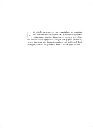 ste texto foi elaborado com base nos estudos e nas pesquisas
do Grupo Ambiente-Educação (GAE), que desenvolve projetos
relacionados à qualidade dos ambientes escolares com ênfase
nas relações entre o espaço físico, o projeto pedagógico e o desenvol-
vimento da criança, além da sua adequação ao meio ambiente. O GAE
reúne profissionais e pesquisadores de áreas e instituições distintas.
E
 