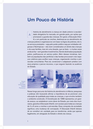 Um Pouco de História
história de atendimento à criança em idade anterior à escolari-
dade obrigatória foi marcada, em grande parte, por ações que
priorizaram a guarda das crianças. Em geral, a Educação Infan-
til, e em particular as creches, destinava-se ao atendimento de
crianças pobres e organizava-se com base na lógica da pobreza, isto é,
os serviços prestados – seja pelo poder público seja por entidades reli-
giosas e filantrópicas – não eram considerados um direito das crianças
e de suas famílias, mas sim uma doação, que se fazia – e muitas vezes
aindasefaz–semgrandesinvestimentos.Sendodestinadaàpopulação
pobre, justificava-se um serviço pobre. Além dessas iniciativas, tam-
bém as populações das periferias e das favelas procuraram criar espa-
ços coletivos para acolher suas crianças, organizando creches e pré-
escolas comunitárias. Para tal, construíram e adaptaram prédios com
seus próprios e parcos recursos, o que seguem fazendo na ausência
do Estado.
Nesse longo percurso da história do atendimento à infância, pesquisas
e práticas vêm buscando afirmar a importância de se promover uma
educação de qualidade para todas as crianças, o que envolve também
o ambiente construído. A Constituição de 1988 representou um gran-
de avanço, ao estabelecer como dever do Estado, por meio dos muni-
cípios, garantia à Educação Infantil, com acesso para todas as crianças
de 0 a 6 anos a creches e pré-escolas. Essa conquista da sociedade
significou uma mudança de concepção. A Educação Infantil deixava
de se constituir em caridade para se transformar, ainda que apenas
legalmente, em obrigação do Estado e direito da criança.
Creche
da UFF –
Universidade
Federal
Fluminense
Fotos:FabianadosSantosSouza
A

 