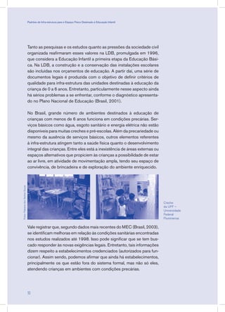 Tanto as pesquisas e os estudos quanto as pressões da sociedade civil
organizada reafirmaram esses valores na LDB, promulgada em 1996,
que considera a Educação Infantil a primeira etapa da Educação Bási-
ca. Na LDB, a construção e a conservação das instalações escolares
são incluídas nos orçamentos de educação. A partir daí, uma série de
documentos legais é produzida com o objetivo de definir critérios de
qualidade para infra-estrutura das unidades destinadas à educação da
criança de 0 a 6 anos. Entretanto, particularmente nesse aspecto ainda
há sérios problemas a se enfrentar, conforme o diagnóstico apresenta-
do no Plano Nacional de Educação (Brasil, 2001).
No Brasil, grande número de ambientes destinados à educação de
crianças com menos de 6 anos funciona em condições precárias. Ser-
viços básicos como água, esgoto sanitário e energia elétrica não estão
disponíveis para muitas creches e pré-escolas. Além da precariedade ou
mesmo da ausência de serviços básicos, outros elementos referentes
à infra-estrutura atingem tanto a saúde física quanto o desenvolvimento
integral das crianças. Entre eles está a inexistência de áreas externas ou
espaços alternativos que propiciem às crianças a possibilidade de estar
ao ar livre, em atividade de movimentação ampla, tendo seu espaço de
convivência, de brincadeira e de exploração do ambiente enriquecido.
Vale registrar que, segundo dados mais recentes do MEC (Brasil, 2003),
se identificam melhoras em relação às condições sanitárias encontradas
nos estudos realizados até 1998. Isso pode significar que se tem bus-
cado responder às novas exigências legais. Entretanto, tais informações
dizem respeito a estabelecimentos credenciados (autorizados para fun-
cionar). Assim sendo, podemos afirmar que ainda há estabelecimentos,
principalmente os que estão fora do sistema formal, mas não só eles,
atendendo crianças em ambientes com condições precárias.
Creche
da UFF –
Universidade
Federal
Fluminense
Fotos:FabianadosSantosSouza
10
Padrões de Infra-estrutura para e Espaço Físico Destinado à Educação Infantil
 