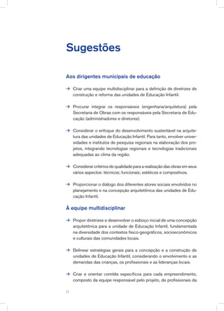 Sugestões
Aos dirigentes municipais de educação
Criar uma equipe multidisciplinar para a definição de diretrizes de
construção e reforma das unidades de Educação Infantil.
Procurar integrar os responsáveis (engenharia/arquitetura) pela
Secretaria de Obras com os responsáveis pela Secretaria de Edu-
cação (administradores e diretores).
Considerar o enfoque do desenvolvimento sustentável na arquite-
tura das unidades de Educação Infantil. Para tanto, envolver univer-
sidades e institutos de pesquisa regionais na elaboração dos pro-
jetos, integrando tecnologias regionais e tecnologias tradicionais
adequadas ao clima da região.
Considerar critérios de qualidade para a realização das obras em seus
vários aspectos: técnicos; funcionais; estéticos e compositivos.
Proporcionar o diálogo dos diferentes atores sociais envolvidos no
planejamento e na concepção arquitetônica das unidades de Edu-
cação Infantil.
À equipe multidisciplinar
Propor diretrizes e desenvolver o esboço inicial de uma concepção
arquitetônica para a unidade de Educação Infantil, fundamentada
na diversidade dos contextos físico-geográficos, socioeconômicos
e culturais das comunidades locais.
Delinear estratégias gerais para a concepção e a construção de
unidades de Educação Infantil, considerando o envolvimento e as
demandas das crianças, os profissionais e as lideranças locais.
Criar e orientar comitês específicos para cada empreendimento,
composto da equipe responsável pelo projeto, de profissionais da








11
 