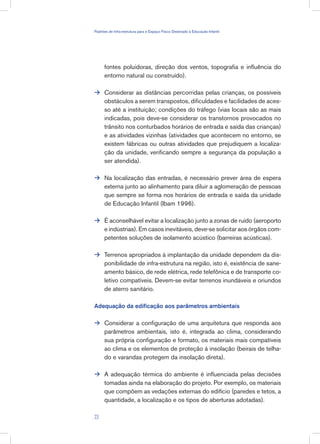 fontes poluidoras, direção dos ventos, topografia e influência do
entorno natural ou construído).
Considerar as distâncias percorridas pelas crianças, os possíveis
obstáculos a serem transpostos, dificuldades e facilidades de aces-
so até a instituição; condições do tráfego (vias locais são as mais
indicadas, pois deve-se considerar os transtornos provocados no
trânsito nos conturbados horários de entrada e saída das crianças)
e as atividades vizinhas (atividades que acontecem no entorno, se
existem fábricas ou outras atividades que prejudiquem a localiza-
ção da unidade, verificando sempre a segurança da população a
ser atendida).
Na localização das entradas, é necessário prever área de espera
externa junto ao alinhamento para diluir a aglomeração de pessoas
que sempre se forma nos horários de entrada e saída da unidade
de Educação Infantil (Ibam 1996).
É aconselhável evitar a localização junto a zonas de ruído (aeroporto
e indústrias). Em casos inevitáveis, deve-se solicitar aos órgãos com-
petentes soluções de isolamento acústico (barreiras acústicas).
Terrenos apropriados à implantação da unidade dependem da dis-
ponibilidade de infra-estrutura na região, isto é, existência de sane-
amento básico, de rede elétrica, rede telefônica e de transporte co-
letivo compatíveis. Devem-se evitar terrenos inundáveis e oriundos
de aterro sanitário.
Adequação da edificação aos parâmetros ambientais
Considerar a configuração de uma arquitetura que responda aos
parâmetros ambientais, isto é, integrada ao clima, considerando
sua própria configuração e formato, os materiais mais compatíveis
ao clima e os elementos de proteção à insolação (beirais de telha-
do e varandas protegem da insolação direta).
A adequação térmica do ambiente é influenciada pelas decisões
tomadas ainda na elaboração do projeto. Por exemplo, os materiais
que compõem as vedações externas do edifício (paredes e tetos, a
quantidade, a localização e os tipos de aberturas adotadas).






23
Padrões de Infra-estrutura para e Espaço Físico Destinado à Educação Infantil
 