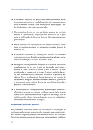 Considerar a insolação e a direção dos ventos dominantes, tendo
em vista sempre melhores condições ambientais nos espaços com
maior número de usuários e com maior período de ocupação (sa-
las de atividades e berçários, por exemplo).
Os ambientes devem ser bem ventilados visando ao conforto
térmico e à salubridade, proporcionando renovação do ar para
evitar a proliferação de focos de doenças (alergias respiratórias,
por exemplo).
Prever existência de ventilação cruzada nesses ambientes (aber-
turas em paredes opostas e em alturas diferenciadas, desnível de
telhados, etc.).
Considerar o isolamento e a ventilação do telhado. Em ambientes
muito quentes, o uso de cobertura independente privilegia o esfria-
mento da edificação (utilização de colchão de ar).
Privilegiar a iluminação natural sempre que for possível. O conforto
visual depende de um bom projeto de iluminação que integre e
harmonize tanto a iluminação natural quanto a artificial. Um bom
projeto reduz o consumo de energia e é requerimento fundamen-
tal para as tarefas visuais, realçando as cores e a aparência dos
objetos. Prever a utilização de fontes alternativas de energia, de
aquecimento de água e de condicionamento ambiental, garantindo
e promovendo o uso eficiente de energia, o conforto ambiental e a
proteção ao meio ambiente.
A incorporação das condições naturais do terreno para promover a
eficiência energética, por meio da ventilação natural, da iluminação
natural e dos sistemas alternativos de geração de energia, fará do
edifício escolar valioso instrumento para o processo pedagógico,
valorizando uma consciência ecológica.
Parâmetros funcionais e estéticos
Os parâmetros funcionais devem ser observados na concepção da
edificação, vislumbrando o desempenho esperado para esses ambien-
tes. São eles: organização espacial e dimensionamento dos conjuntos
funcionais, acessos, percursos, segurança e adequação do mobiliário.






24
Padrões de Infra-estrutura para e Espaço Físico Destinado à Educação Infantil
 