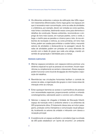 Os diferentes ambientes e setores da edificação das UEIs reque-
rem tratamentos diferenciados. Como regra geral, nos espaços em
que é necessária maior concentração, como as salas de atividades
e a biblioteca, por exemplo, devem ser evitadas as cores quentes,
mais fortes e excitantes, destinando essas cores para elementos e
detalhes da construção. Nesses ambientes, recomenda-se o em-
prego de tons mais suaves, em nuanças pastéis, como o verde, o
bege, o marfim para as paredes e o branco para o teto. Já nos am-
bientes de recreação e vivência, as cores primárias, em tons mais
fortes, podem ser usadas para enfatizar o caráter lúdico, marcando
setores de atividades e destacando-se na paisagem natural. As
salas de atividades podem ser pintadas em cores diferentes de
acordo com a idade do grupo que cada uma abriga, criando um
sentido de apropriação e identidade para a criança.
Acessos e percursos
Alternar espaços-corredores com espaços-vivência promove uma
dinâmica espacial na qual as pessoas se encontram, trocam expe-
riências ou simplesmente se sentam e descansam. Esses espaços
podem funcionar como local de divulgação de informações e expo-
sição de trabalhos.
Reentrâncias nas circulações horizontais facilitam o controle de
acesso às salas, a organização dos grupos e criam novas áreas de
interação entre as crianças.
Evitar quaisquer barreiras ao acesso e à permanência de pessoas
com necessidades especiais, proporcionando conforto e evitando
constrangimentos, valorizando assim o convívio com a diferença.
Valorizar o espaço de chegada à Unidade de Educação Infantil,
espaço de transição entre o ambiente exterior e os ambientes da
UEI propriamente ditos. O tratamento dessa área vai incluir paisa-
gismo, proteção contra intempéries e comunicação visual adequa-
da, localizando os setores da unidade e indicando com clareza a
recepção principal.
A existência de um espaço acolhedor e convidativo logo na entrada
da UEI pode estabelecer um “ponto de encontro”, um ambiente






31
Padrões de Infra-estrutura para e Espaço Físico Destinado à Educação Infantil
 