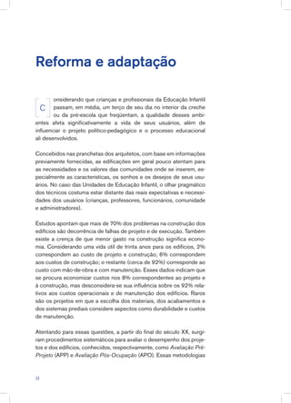 Reforma e adaptação
onsiderando que crianças e profissionais da Educação Infantil
passam, em média, um terço de seu dia no interior da creche
ou da pré-escola que freqüentam, a qualidade desses ambi-
entes afeta significativamente a vida de seus usuários, além de
influenciar o projeto político-pedagógico e o processo educacional
ali desenvolvidos.
Concebidos nas pranchetas dos arquitetos, com base em informações
previamente fornecidas, as edificações em geral pouco atentam para
as necessidades e os valores das comunidades onde se inserem, es-
pecialmente as características, os sonhos e os desejos de seus usu-
ários. No caso das Unidades de Educação Infantil, o olhar pragmático
dos técnicos costuma estar distante das reais expectativas e necessi-
dades dos usuários (crianças, professores, funcionários, comunidade
e administradores).
Estudos apontam que mais de 70% dos problemas na construção dos
edifícios são decorrência de falhas de projeto e de execução. Também
existe a crença de que menor gasto na construção significa econo-
mia. Considerando uma vida útil de trinta anos para os edifícios, 2%
correspondem ao custo de projeto e construção; 6% correspondem
aos custos de construção; o restante (cerca de 92%) corresponde ao
custo com mão-de-obra e com manutenção. Esses dados indicam que
se procura economizar custos nos 8% correspondentes ao projeto e
à construção, mas desconsidera-se sua influência sobre os 92% rela-
tivos aos custos operacionais e de manutenção dos edifícios. Raros
são os projetos em que a escolha dos materiais, dos acabamentos e
dos sistemas prediais considere aspectos como durabilidade e custos
de manutenção.
Atentando para essas questões, a partir do final do século XX, surgi-
ram procedimentos sistemáticos para avaliar o desempenho dos proje-
tos e dos edifícios, conhecidos, respectivamente, como Avaliação Pré-
Projeto (APP) e Avaliação Pós-Ocupação (APO). Essas metodologias
C
34
 