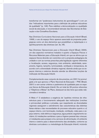 transformar em “poderosos instrumentos de aprendizagem” e em um
dos “indicadores importantes para a definição de práticas educativas
de qualidade” (p. 146). Para viabilizar a democratização e a qualidade
social da educação, é recomendável atenção das Secretarias de Edu-
cação e dos Conselhos Escolares.
Nas Diretrizes Curriculares Nacionais para a Educação Infantil (Brasil,
1999), o uso do espaço físico aparece associado às propostas peda-
gógicas como um dos elementos que possibilitam a implantação e o
aperfeiçoamento das diretrizes (art. 3o, VII).
Nas Diretrizes Operacionais para a Educação Infantil (Brasil, 2000),
um dos aspectos normativos tratados é quanto a Espaços Físicos e
Recursos Materiais para a Educação Infantil, em que se afirma que os
espaços físicos deverão ser coerentes com a proposta pedagógica da
unidade e com as normas prescritas pela legislação vigente referentes
a: localização, acesso, segurança, meio ambiente, salubridade, sane-
amento, higiene, tamanho, luminosidade, ventilação e temperatura, de
acordo com a diversidade climática regional, dizendo ainda que os es-
paços internos e externos deverão atender às diferentes funções da
instituição de Educação Infantil.
Complementando esse conjunto de documentos, em 2001 foi promul-
gada a lei que aprovou o Plano Nacional de Educação – PNE (Brasil,
2001) e vem somar critérios e parâmetros de qualidade para os espa-
ços físicos da Educação Infantil. De um total de 26 pontos referentes
a “Objetivos e Metas” do Plano, destacam-se dez itens que estão rela-
cionados à temática.
A Meta nº 2 estabelece a exigência de “padrões mínimos de infra-
estrutura para o funcionamento adequado das instituições (creches
e pré-escolas) públicas e privadas, que respeitando as diversidades
regionais assegurem o atendimento das características das distintas
faixas etárias e das necessidades do processo educativo quanto a: a)
espaço interno, com iluminação, insolação, ventilação, visão para o es-
paço externo, rede elétrica e segurança, água potável, esgotamento sa-
nitário; b) instalações sanitárias e para a higiene pessoal das crianças;
c) instalações para preparo e/ou serviços de alimentação; d) ambiente
interno e externo para o desenvolvimento das atividades, conforme as
diretrizes curriculares e a metodologia da Educação Infantil, incluindo
37
Padrões de Infra-estrutura para e Espaço Físico Destinado à Educação Infantil
 