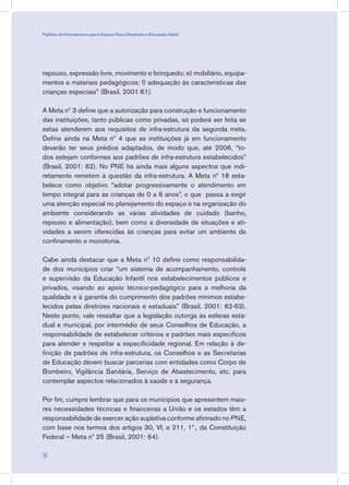 repouso, expressão livre, movimento e brinquedo; e) mobiliário, equipa-
mentos e materiais pedagógicos; f) adequação às características das
crianças especiais” (Brasil, 2001:61).
A Meta nº 3 define que a autorização para construção e funcionamento
das instituições, tanto públicas como privadas, só poderá ser feita se
estas atenderem aos requisitos de infra-estrutura da segunda meta.
Define ainda na Meta nº 4 que as instituições já em funcionamento
deverão ter seus prédios adaptados, de modo que, até 2006, “to-
dos estejam conformes aos padrões de infra-estrutura estabelecidos”
(Brasil, 2001: 62). No PNE há ainda mais alguns aspectos que indi-
retamente remetem à questão da infra-estrutura. A Meta nº 18 esta-
belece como objetivo “adotar progressivamente o atendimento em
tempo integral para as crianças de 0 a 6 anos”, o que passa a exigir
uma atenção especial no planejamento do espaço e na organização do
ambiente considerando as várias atividades de cuidado (banho,
repouso e alimentação), bem como a diversidade de situações e ati-
vidades a serem oferecidas às crianças para evitar um ambiente de
confinamento e monotonia.
Cabe ainda destacar que a Meta nº 10 define como responsabilida-
de dos municípios criar “um sistema de acompanhamento, controle
e supervisão da Educação Infantil nos estabelecimentos públicos e
privados, visando ao apoio técnico-pedagógico para a melhoria da
qualidade e à garantia do cumprimento dos padrões mínimos estabe-
lecidos pelas diretrizes nacionais e estaduais” (Brasil, 2001: 62-63).
Neste ponto, vale ressaltar que a legislação outorga às esferas esta-
dual e municipal, por intermédio de seus Conselhos de Educação, a
responsabilidade de estabelecer critérios e padrões mais específicos
para atender e respeitar a especificidade regional. Em relação à de-
finição de padrões de infra-estrutura, os Conselhos e as Secretarias
de Educação devem buscar parcerias com entidades como Corpo de
Bombeiro, Vigilância Sanitária, Serviço de Abastecimento, etc. para
contemplar aspectos relacionados à saúde e à segurança.
Por fim, cumpre lembrar que para os municípios que apresentem maio-
res necessidades técnicas e financeiras a União e os estados têm a
responsabilidade de exercer ação supletiva conforme afirmado no PNE,
com base nos termos dos artigos 30, VI, e 211, 1º., da Constituição
Federal – Meta nº 25 (Brasil, 2001: 64).
38
Padrões de Infra-estrutura para e Espaço Físico Destinado à Educação Infantil
 