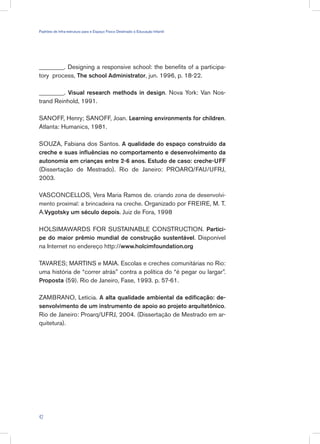 ________. Designing a responsive school: the benefits of a participa-
tory process, The school Administrator, jun. 1996, p. 18-22.
________. Visual research methods in design. Nova York: Van Nos-
trand Reinhold, 1991.
SANOFF, Henry; SANOFF, Joan. Learning environments for children.
Atlanta: Humanics, 1981.
SOUZA, Fabiana dos Santos. A qualidade do espaço construído da
creche e suas influências no comportamento e desenvolvimento da
autonomia em crianças entre 2-6 anos. Estudo de caso: creche-UFF
(Dissertação de Mestrado). Rio de Janeiro: PROARQ/FAU/UFRJ,
2003.
VASCONCELLOS, Vera Maria Ramos de. criando zona de desenvolvi-
mento proximal: a brincadeira na creche. Organizado por FREIRE, M. T.
A.Vygotsky um século depois. Juiz de Fora, 1998
HOLSIMAWARDS FOR SUSTAINABLE CONSTRUCTION. Partici-
pe do maior prêmio mundial de construção sustentável. Disponível
na Internet no endereço http://www.holcimfoundation.org
TAVARES; MARTINS e MAIA. Escolas e creches comunitárias no Rio:
uma história de “correr atrás” contra a política do “é pegar ou largar”.
Proposta (59). Rio de Janeiro, Fase, 1993. p. 57-61.
ZAMBRANO, Letícia. A alta qualidade ambiental da edificação: de-
senvolvimento de um instrumento de apoio ao projeto arquitetônico.
Rio de Janeiro: Proarq/UFRJ, 2004. (Dissertação de Mestrado em ar-
quitetura).
42
Padrões de Infra-estrutura para e Espaço Físico Destinado à Educação Infantil
 