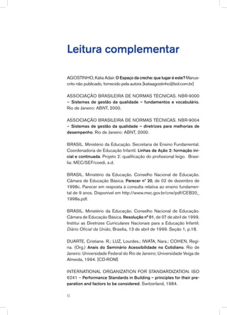 Leitura complementar
AGOSTINHO, Kátia Adair. O Espaço da creche: que lugar é este? Manus-
crito não publicado, fornecido pela autora [katiaagostinho@bol.com.br]
ASSOCIAÇÃO BRASILEIRA DE NORMAS TÉCNICAS. NBR-9000
– Sistemas de gestão da qualidade – fundamentos e vocabulário.
Rio de Janeiro: ABNT, 2000.
ASSOCIAÇÃO BRASILEIRA DE NORMAS TÉCNICAS. NBR-9004
– Sistemas de gestão da qualidade – diretrizes para melhorias de
desempenho. Rio de Janeiro: ABNT, 2000.
BRASIL. Ministério da Educação. Secretaria de Ensino Fundamental.
Coordenadoria de Educação Infantil. Linhas de Ação 2: formação ini-
cial e continuada. Projeto 2: qualificação do profissional leigo. Brasí-
lia: MEC/SEF/coedi, s.d.
BRASIL. Ministério da Educação. Conselho Nacional de Educação.
Câmara de Educação Básica. Parecer nº 20, de 02 de dezembro de
1998c. Parecer em resposta à consulta relativa ao ensino fundamen-
tal de 9 anos. Disponível em http://www.mec.gov.br/cne/pdf/CEB20_
1998a.pdf.
BRASIL. Ministério da Educação. Conselho Nacional de Educação.
Câmara de Educação Básica. Resolução n° 01, de 07 de abril de 1999.
Institui as Diretrizes Curriculares Nacionais para a Educação Infantil.
Diário Oficial da União, Brasília, 13 de abril de 1999. Seção 1, p.18.
DUARTE, Cristiane. R.; LUZ, Lourdes.; IWATA, Nara.; COHEN, Regi-
na. (Org.) Anais do Seminário Acessibilidade no Cotidiano. Rio de
Janeiro: Universidade Federal do Rio de Janeiro; Universidade Veiga de
Almeida, 1994. [CD-ROM]
INTERNATIONAL ORGANIZATION FOR STANDARDIZATION. ISO
6241 – Performance Standards in Building – principles for their pre-
paration and factors to be considered. Switzerland, 1984.
43
 