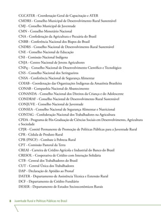 Juventude Rural e Políticas Públicas no Brasil8
CGCATER - Coordenação Geral de Capacitação e ATER
CMDRS - Conselho Municipal de Desenvolvimento Rural Sustentável
CMJ - Conselho Municipal de Juventude
CMN - Conselho Monetário Nacional
CNA - Confederação da Agricultura e Pecuária do Brasil
CNBB - Conferência Nacional dos Bispos do Brasil
CNDRS - Conselho Nacional de Desenvolvimento Rural Sustentável
CNE - Conselho Nacional de Educação
CNI - Comissão Nacional Indígena
CNJA - Centro Nacional de Jovens Agricultores
CNPq -  Conselho Nacional de Desenvolvimento Científico e Tecnológico
CNS - Conselho Nacional dos Seringueiros
CNSA - Conferência Nacional de Segurança Alimentar
COIAB - Coordenação das Organizações Indígenas da Amazônia Brasileira
CONAB - Companhia Nacional de Abastecimento
CONANDA - Conselho Nacional dos Direitos da Criança e do Adolescente
CONDRAF - Conselho Nacional de Desenvolvimento Rural Sustentável
CONJUVE - Conselho Nacional de Juventude
CONSEA - Conselho Nacional de Segurança Alimentar e Nutricional
CONTAG - Confederação Nacional dos Trabalhadores na Agricultura
CPDA - Programa de Pós-Graduação de Ciências Sociais em Desenvolvimento, Agricultura
e Sociedade
CPJR - Comitê Permanente de Promoção de Políticas Públicas para a Juventude Rural
CPR - Cédula de Produto Rural
CPR (PNCF) - Combate à Pobreza Rural
CPT - Comissão Pastoral da Terra
CREAI - Carteira de Crédito Agrícola e Industrial do Banco do Brasil
CRESOL - Cooperativa de Crédito com Interação Solidária
CTB - Central dos Trabalhadores do Brasil
CUT - Central Única dos Trabalhadores
DAP - Declaração de Aptidão ao Pronaf
DATER - Departamento de Assistência Técnica e Extensão Rural
DCF - Departamento de Crédito Fundiário
DESER - Departamento de Estudos Socioeconômicos Rurais
 