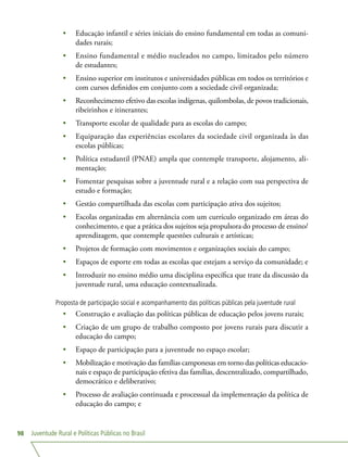 Juventude Rural e Políticas Públicas no Brasil98
•	 Educação infantil e séries iniciais do ensino fundamental em todas as comuni-
dades rurais;
•	 Ensino fundamental e médio nucleados no campo, limitados pelo número
de estudantes;
•	 Ensino superior em institutos e universidades públicas em todos os territórios e
com cursos definidos em conjunto com a sociedade civil organizada;
•	 Reconhecimento efetivo das escolas indígenas, quilombolas, de povos tradicionais,
ribeirinhos e itinerantes;
•	 Transporte escolar de qualidade para as escolas do campo;
•	 Equiparação das experiências escolares da sociedade civil organizada às das
escolas públicas;
•	 Política estudantil (PNAE) ampla que contemple transporte, alojamento, ali-
mentação;
•	 Fomentar pesquisas sobre a juventude rural e a relação com sua perspectiva de
estudo e formação;
•	 Gestão compartilhada das escolas com participação ativa dos sujeitos;
•	 Escolas organizadas em alternância com um currículo organizado em áreas do
conhecimento, e que a prática dos sujeitos seja propulsora do processo de ensino/
aprendizagem, que contemple questões culturais e artísticas;
•	 Projetos de formação com movimentos e organizações sociais do campo;
•	 Espaços de esporte em todas as escolas que estejam a serviço da comunidade; e
•	 Introduzir no ensino médio uma disciplina específica que trate da discussão da
juventude rural, uma educação contextualizada.
Proposta de participação social e acompanhamento das políticas públicas pela juventude rural
•	 Construção e avaliação das políticas públicas de educação pelos jovens rurais;
•	 Criação de um grupo de trabalho composto por jovens rurais para discutir a
educação do campo;
•	 Espaço de participação para a juventude no espaço escolar;
•	 Mobilização e motivação das famílias camponesas em torno das políticas educacio-
nais e espaço de participação efetiva das famílias, descentralizado, compartilhado,
democrático e deliberativo;
•	 Processo de avaliação continuada e processual da implementação da política de
educação do campo; e
 