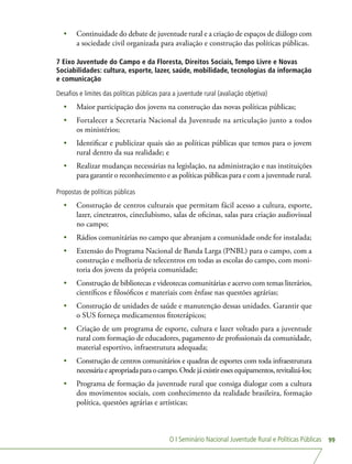 O I Seminário Nacional Juventude Rural e Políticas Públicas 99
•	 Continuidade do debate de juventude rural e a criação de espaços de diálogo com
a sociedade civil organizada para avaliação e construção das políticas públicas.
7 Eixo Juventude do Campo e da Floresta, Direitos Sociais, Tempo Livre e Novas
Sociabilidades: cultura, esporte, lazer, saúde, mobilidade, tecnologias da informação
e comunicação
Desafios e limites das políticas públicas para a juventude rural (avaliação objetiva)
•	 Maior participação dos jovens na construção das novas políticas públicas;
•	 Fortalecer a Secretaria Nacional da Juventude na articulação junto a todos
os ministérios;
•	 Identificar e publicizar quais são as políticas públicas que temos para o jovem
rural dentro da sua realidade; e
•	 Realizar mudanças necessárias na legislação, na administração e nas instituições
para garantir o reconhecimento e as políticas públicas para e com a juventude rural.
Propostas de políticas públicas
•	 Construção de centros culturais que permitam fácil acesso a cultura, esporte,
lazer, cineteatros, cineclubismo, salas de oficinas, salas para criação audiovisual
no campo;
•	 Rádios comunitárias no campo que abranjam a comunidade onde for instalada;
•	 Extensão do Programa Nacional de Banda Larga (PNBL) para o campo, com a
construção e melhoria de telecentros em todas as escolas do campo, com moni-
toria dos jovens da própria comunidade;
•	 Construção de bibliotecas e videotecas comunitárias e acervo com temas literários,
científicos e filosóficos e materiais com ênfase nas questões agrárias;
•	 Construção de unidades de saúde e manutenção dessas unidades. Garantir que
o SUS forneça medicamentos fitoterápicos;
•	 Criação de um programa de esporte, cultura e lazer voltado para a juventude
rural com formação de educadores, pagamento de profissionais da comunidade,
material esportivo, infraestrutura adequada;
•	 Construção de centros comunitários e quadras de esportes com toda infraestrutura
necessáriaeapropriadaparaocampo.Ondejáexistiressesequipamentos,revitalizá-los;
•	 Programa de formação da juventude rural que consiga dialogar com a cultura
dos movimentos sociais, com conhecimento da realidade brasileira, formação
política, questões agrárias e artísticas;
 