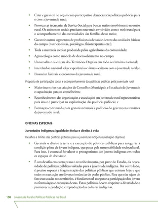 Juventude Rural e Políticas Públicas no Brasil100
•	 Criar e garantir no orçamento participativo democrático políticas públicas para
e com a juventude rural;
•	 Provocar as Secretarias de Serviço Social para buscar maior envolvimento no meio
rural. Os assistentes sociais precisam estar mais envolvidos com o meio rural para
o acompanhamento das necessidades das famílias desse meio;
•	 Garantir outros segmentos de profissionais de saúde dentro das unidades básicas
do campo (nutricionistas, psicólogos, fisioterapeutas etc.);
•	 Toda a merenda escolar produzida pelos agricultores da comunidade;
•	 Agroecologia como modelo de desenvolvimento no campo;
•	 Universalizar os editais dos Territórios Digitais em todo o território nacional;
•	 Intercâmbio nacional sobre experiências culturais exitosas com a juventude rural; e
•	 Financiar festivais e encontros da juventude rural.
Proposta de participação social e acompanhamento das políticas públicas pela juventude rural
•	 Maior incentivo nas criações de Conselhos Municipais e Estaduais de Juventude
e capacitação para os conselheiros;
•	 Reconhecimento das organizações e associações em juventude rural representativas
para atuar e participar na capilarização das políticas públicas; e
•	 Formação continuada para gestores técnicos e políticos do governo na temática
da juventude rural.
OFICINAS ESPECIAIS
Juventudes Indígenas: igualdade étnica e direito à vida
Desafios e limites das políticas públicas para a juventude indígena (avaliação objetiva)
•	 Garantir o direito à terra e a execução de políticas públicas para assegurar a
condição plena de jovem indígena, que passa pela sustentabilidade sociocultural.
Para isso, é essencial fortalecer o protagonismo dos jovens indígenas em todos
os espaços de decisão; e
•	 É um desafio em curto prazo o reconhecimento, por parte do Estado, da neces-
sidade de políticas públicas voltadas para a juventude indígena. Por outro lado,
é preciso superar a fragmentação das políticas públicas que existem hoje e que
estão em execução em diversas instâncias do poder público. Para que elas sejam de
fato executadas nos territórios, é fundamental assegurar a participação dos jovens
na formulação e execução destas. Estas políticas devem respeitar a diversidade e
promover a produção e reprodução das culturas indígenas.
 