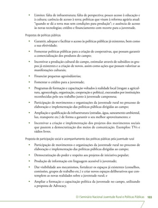 O I Seminário Nacional Juventude Rural e Políticas Públicas 103
•	 Limites: falta de infraestrutura; falta de perspectiva; pouco acesso à educação e
à cultura; carência de acesso à terra; políticas que visam à reforma agrária atual:
“quando se dá a terra mas sem condições para produção”; e ausência de acesso
às novas tecnologias; crédito e financiamento com recorte para a juventude.
Propostas de políticas públicas
•	 Garantir, adequar e facilitar o acesso às políticas públicas já existentes, bem como
a sua efetividade;
•	 Fomentar políticas públicas para a criação de cooperativas, que possam garantir
a comercialização dos produtos do campo;
•	 Incentivar a produção cultural do campo, estimular através de subsídios os gru-
pos já existentes e a criação de novos, assim como ações que possam valorizar as
manifestações culturais;
•	 Financiar pequenas agroindústrias;
•	 Fomentar o crédito para a juventude;
•	 Programas de formação e capacitação voltados à realidade local (resgate a agricul-
tura, agroecologia, organização, cooperação e política), executados por instituições
reconhecidas pelo seu trabalho junto à juventude camponesa;
•	 Participação de movimentos e organizações da juventude rural no processo de
elaboração e implementação das políticas públicas dirigidas ao campo;
•	 Ampliação e qualificação da infraestrutura (estradas, água, saneamento ambiental,
luz, transporte etc.) de forma a garantir o seu melhor aproveitamento; e
•	 Incentivar a criação e implementação dos projetos dos movimentos sociais
que pautem a democratização dos meios de comunicação. Exemplos: TVs e
rádios livres.
Proposta de participação social e acompanhamento das políticas públicas pela juventude rural
•	 Participação de movimentos e organizações da juventude rural no processo de
elaboração e implementação das políticas públicas dirigidas ao campo;
•	 Democratização do poder e respeito aos projetos de iniciativa popular;
•	 Produção de informação em linguagem acessível à juventude;
•	 Dar visibilidade aos mecanismos, fortalecer os espaços já existentes (conselhos,
comissões, grupos de trabalho etc.) e criar novos espaços deliberativos que con-
templem as novas realidades sobre a juventude rural; e
•	 Ampliar a formação e capacitação política da juventude no campo, utilizando
a proposta de Advocacy.
 