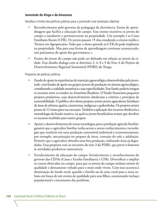 Juventude Rural e Políticas Públicas no Brasil104
Juventude do Xingu e do Amazonas
Desafios e limites das políticas públicas para a juventude rural (avaliação objetiva)
•	 Reconhecimento pelo governo da pedagogia da alternância: forma de apren-
dizagem que facilita a educação do campo. Esse ensino incentiva os jovens do
campo a estudarem e permanecerem na propriedade. Um exemplo é as Casas
Familiares Rurais (CFR). Os jovens passam 15 dias estudando o ensino médio e
Técnico em Agropecuária. Tudo que o aluno aprende na CFR ele pode implantar
na propriedade. Mas para essa forma de aprendizagem continuar acontecendo,
nós precisamos do apoio dos governantes; e
•	 Ensino do jovem do campo não pode ser defasado em relação ao jovem da ci-
dade. Esse desafio dialoga com as diretrizes 2, 4, 8 e 9 do Eixo 4 do Projeto de
Desenvolvimento Regional Sustentável (PDRS) do Xingu.
Propostas de políticas públicas
•	 Fundo de apoio às experiências de transição agroecológica desenvolvidas pela juven-
tude: criar fundos de apoio aos grupos juvenis de produção no sistema agroecológico,
considerandoa realidadeamazônicaesuasespecificidades.Estefundopoderiaintegrar
os recursos entre os estados na Amazônia Brasileira. O fundo financiaria pequenos
projetos produtivos, cujo desenvolvimento obedecesse a critérios e princípios de
sustentabilidade. O público-alvo destes projetos seriam jovens agricultores familiares
de áreas de reforma agrária, extrativistas, indígenas e quilombolas. Os projetos teriam
prazos de 12 meses para sua execução.Também a aplicação dos recursos obedeceria a
metodologia do fundo rotativo, na qual os jovens beneficiários teriam que devolver
os recursos recebidos para outros grupos;
•	 Apoiar o desenvolvimento de novas tecnologias para a produção agrícola familiar:
garantir que o agricultor familiar tenha acesso a novos conhecimentos e tecnolo-
gias que resultem em uma produção sustentável ambiental e economicamente,
por exemplo, mecanização no preparo de áreas, correção do solo e adubação.
Permitir que o agricultor obtenha uma boa produção, utilizando áreas já degra-
dadas. Essa proposta vem ao encontro do eixo 3 do PDRS, que prevê o fomento
às atividades produtivas sustentáveis;
•	 Fortalecimento da educação do campo: fortalecimento e reconhecimento do
governo das CEFAs (Casas e Escolas Familiares) e CFRs. Diversificar e ampliar
os cursos oferecidos no campo, para que os jovens do campo tenham ensino de
qualidade e diretamente voltado para o meio onde vivem. Com isso ocorrerá à
diminuição do êxodo rural, quando a família sai da zona rural para o zona ur-
bana em busca de um ensino de qualidade para seus filhos, ocasionando inchaço
populacional e crescimento das periferias;
 
