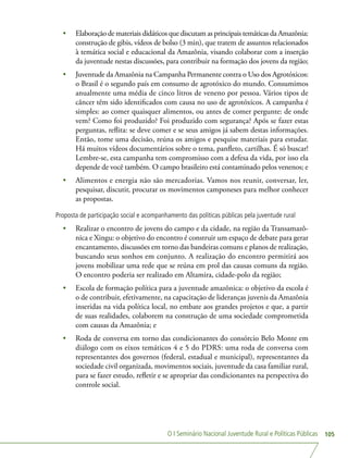 O I Seminário Nacional Juventude Rural e Políticas Públicas 105
•	 Elaboração de materiais didáticos que discutam as principais temáticas da Amazônia:
construção de gibis, vídeos de bolso (3 min), que tratem de assuntos relacionados
à temática social e educacional da Amazônia, visando colaborar com a inserção
da juventude nestas discussões, para contribuir na formação dos jovens da região;
•	 Juventude da Amazônia na Campanha Permanente contra o Uso dos Agrotóxicos:
o Brasil é o segundo país em consumo de agrotóxico do mundo. Consumimos
anualmente uma média de cinco litros de veneno por pessoa. Vários tipos de
câncer têm sido identificados com causa no uso de agrotóxicos. A campanha é
simples: ao comer quaisquer alimentos, ou antes de comer pergunte: de onde
vem? Como foi produzido? Foi produzido com segurança? Após se fazer estas
perguntas, reflita: se deve comer e se seus amigos já sabem destas informações.
Então, tome uma decisão, reúna os amigos e pesquise materiais para estudar.
Há muitos vídeos documentários sobre o tema, panfleto, cartilhas. É só buscar!
Lembre-se, esta campanha tem compromisso com a defesa da vida, por isso ela
depende de você também. O campo brasileiro está contaminado pelos venenos; e
•	 Alimentos e energia não são mercadorias. Vamos nos reunir, conversar, ler,
pesquisar, discutir, procurar os movimentos camponeses para melhor conhecer
as propostas.
Proposta de participação social e acompanhamento das políticas públicas pela juventude rural
•	 Realizar o encontro de jovens do campo e da cidade, na região da Transamazô-
nica e Xingu: o objetivo do encontro é construir um espaço de debate para gerar
encantamento, discussões em torno das bandeiras comuns e planos de realização,
buscando seus sonhos em conjunto. A realização do encontro permitirá aos
jovens mobilizar uma rede que se reúna em prol das causas comuns da região.
O encontro poderia ser realizado em Altamira, cidade-polo da região;
•	 Escola de formação política para a juventude amazônica: o objetivo da escola é
o de contribuir, efetivamente, na capacitação de lideranças juvenis da Amazônia
inseridas na vida política local, no embate aos grandes projetos e que, a partir
de suas realidades, colaborem na construção de uma sociedade comprometida
com causas da Amazônia; e
•	 Roda de conversa em torno das condicionantes do consórcio Belo Monte em
diálogo com os eixos temáticos 4 e 5 do PDRS: uma roda de conversa com
representantes dos governos (federal, estadual e municipal), representantes da
sociedade civil organizada, movimentos sociais, juventude da casa familiar rural,
para se fazer estudo, refletir e se apropriar das condicionantes na perspectiva do
controle social.
 
