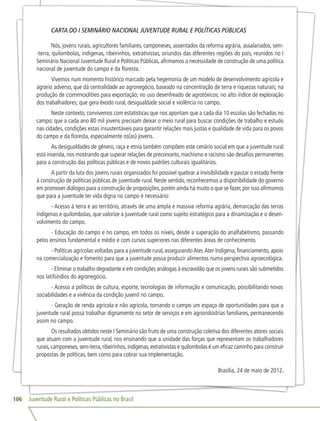 Juventude Rural e Políticas Públicas no Brasil106
CARTA DO I SEMINÁRIO NACIONAL JUVENTUDE RURAL E POLÍTICAS PÚBLICAS
Nós, jovens rurais, agricultores familiares, camponeses, assentados da reforma agrária, assalariados, sem-
-terra, quilombolas, indígenas, ribeirinhos, extrativistas, oriundos das diferentes regiões do país, reunidos no I
Seminário Nacional Juventude Rural e Políticas Públicas, afirmamos a necessidade de construção de uma política
nacional de juventude do campo e da floresta.
Vivemos num momento histórico marcado pela hegemonia de um modelo de desenvolvimento agrícola e
agrário adverso, que dá centralidade ao agronegócio, baseado na concentração de terra e riquezas naturais; na
produção de commodities para exportação; no uso desenfreado de agrotóxicos; no alto índice de exploração
dos trabalhadores; que gera êxodo rural, desigualdade social e violência no campo.
Neste contexto, convivemos com estatísticas que nos apontam que a cada dia 10 escolas são fechadas no
campo; que a cada ano 80 mil jovens precisam deixar o meio rural para buscar condições de trabalho e estudo
nas cidades, condições estas insustentáveis para garantir relações mais justas e qualidade de vida para os povos
do campo e da floresta, especialmente os(as) jovens.
As desigualdades de gênero, raça e etnia também compõem este cenário social em que a juventude rural
está inserida, nos mostrando que superar relações de preconceito, machismo e racismo são desafios permanentes
para a construção das políticas públicas e de novos padrões culturais igualitários.
A partir da luta dos jovens rurais organizados foi possível quebrar a invisibilidade e pautar o estado frente
à construção de políticas públicas de juventude rural. Neste sentido, reconhecemos a disponibilidade do governo
em promover diálogos para a construção de proposições, porém ainda há muito o que se fazer, por isso afirmamos
que para a juventude ter vida digna no campo é necessário:
- Acesso à terra e ao território, através de uma ampla e massiva reforma agrária, demarcação das terras
indígenas e quilombolas, que valorize a juventude rural como sujeito estratégico para a dinamização e o desen-
volvimento do campo.
- Educação do campo e no campo, em todos os níveis, desde a superação do analfabetismo, passando
pelos ensinos fundamental e médio e com cursos superiores nas diferentes áreas de conhecimento.
- Políticas agrícolas voltadas para a juventude rural, assegurandoAter,Ater Indígena, financiamento, apoio
na comercialização e fomento para que a juventude possa produzir alimentos numa perspectiva agroecológica.
- Eliminar o trabalho degradante e em condições análogas à escravidão que os jovens rurais são submetidos
nos latifúndios do agronegócio.
- Acesso a políticas de cultura, esporte, tecnologias de informação e comunicação, possibilitando novas
sociabilidades e a vivência da condição juvenil no campo.
- Geração de renda agrícola e não agrícola, tornando o campo um espaço de oportunidades para que a
juventude rural possa trabalhar dignamente no setor de serviços e em agroindústrias familiares, permanecendo
assim no campo.
Os resultados obtidos neste I Seminário são fruto de uma construção coletiva dos diferentes atores sociais
que atuam com a juventude rural, nos ensinando que a unidade das forças que representam os trabalhadores
rurais,camponeses,sem-terra,ribeirinhos,indígenas,extrativistas e quilombolas é um eficaz caminho para construir
propostas de políticas, bem como para cobrar sua implementação.
Brasília, 24 de maio de 2012.
 