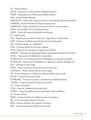 Lista de Siglas 9
DF - Distrito Federal
DNTR - Departamento Nacional dos Trabalhadores Rurais
DPMR - Departamento de Políticas para Mulheres Rurais
EFAs - Escolas Família Agrícolas
EMATER-DF - Empresa de Assistência Técnica e Extensão Rural do Distrito Federal
EMBRAPA - Empresa Brasileira de Pesquisa Agropecuária 	
EMBRATER - Empresa Brasileira de Assistência Técnica e Extensão Rural
EMEP - Ensino Médio Técnico Profissionalizante
EQUIP - Escola de Formação Quilombo dos Palmares
ES - Espírito Santo
FAO - Organização das Nações Unidas para a Agricultura e a Alimentação
FASE - Federação de Órgãos para Assistência Social e Educacional
FAT - Fundo de Amparo ao Trabalhador
FATA - Fundação Agrária do Tocantins Araguaia
FEAB - Federação dos Estudantes de Agronomia do Brasil
FERAESP - Federação dos Empregados Rurais Assalariados do Estado de São Paulo
FETAG - Federação dos Trabalhadores da Agricultura
FETRAF-Brasil - Federação Nacional dos Trabalhadores na Agricultura Familiar
FETRAF-Sul - Federação dos Trabalhadores na Agricultura Familiar da Região Sul
FGV - Fundação Getulio Vargas
FNDE - Fundo Nacional de Desenvolvimento da Educação
FONAJUVE - Fórum Nacional dae Juventude Negra
FPJ - Frente Parlamentar em Defesa das Políticas Públicas de Juventude
FUNAI - Fundação Nacional do Índio
FUNRURAL - Fundo de Assistência e Previdência do Trabalhador Rural
GERAJU – Grupo de Pesquisa Gerações e Juventude
GT - Grupo de Trabalho
GTJR - Grupo de Trabalho da Juventude Rural
GTJRPP - Grupo de Trabalho de Juventude Rural e Políticas Públicas
IA - Instituto Aliança
IBASE - Instituto Brasileiro de Análises Sociais e Econômicas
IBF - Juventude da Igreja Batista do Fonseca
IBGE - Instituto Brasileiro de Geografia e Estatística
IBPJ - Instituto Brasileiro de Políticas de Juventude
 