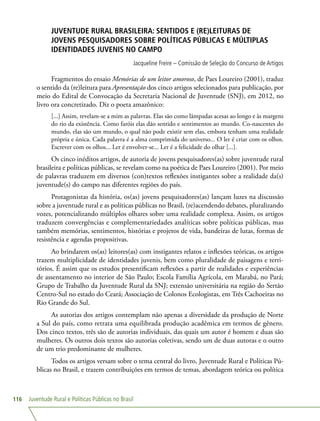 Juventude Rural e Políticas Públicas no Brasil116
JUVENTUDE RURAL BRASILEIRA: SENTIDOS E (RE)LEITURAS DE
JOVENS PESQUISADORES SOBRE POLÍTICAS PÚBLICAS E MÚLTIPLAS
IDENTIDADES JUVENIS NO CAMPO
Jacqueline Freire – Comissão de Seleção do Concurso de Artigos
Fragmentos do ensaio Memórias de um leitor amoroso, de Paes Loureiro (2001), traduz
o sentido da (re)leitura para Apresentação dos cinco artigos selecionados para publicação, por
meio do Edital de Convocação da Secretaria Nacional de Juventude (SNJ), em 2012, no
livro ora concretizado. Diz o poeta amazônico:
[...] Assim, revelam-se a mim as palavras. Elas são como lâmpadas acesas ao longo e às margens
do rio da existência. Como faróis elas dão sentido e sentimentos ao mundo. Co-nascentes do
mundo, elas são um mundo, o qual não pode existir sem elas, embora tenham uma realidade
própria e única. Cada palavra é a alma comprimida do universo... O ler é criar com os olhos.
Escrever com os olhos... Ler é envolver-se... Ler é a felicidade do olhar [...].
Os cinco inéditos artigos, de autoria de jovens pesquisadores(as) sobre juventude rural
brasileira e políticas públicas, se revelam como na poética de Paes Loureiro (2001). Por meio
de palavras traduzem em diversos (con)textos reflexões instigantes sobre a realidade da(s)
juventude(s) do campo nas diferentes regiões do país.
Protagonistas da história, os(as) jovens pesquisadores(as) lançam luzes na discussão
sobre a juventude rural e as políticas públicas no Brasil, (re)acendendo debates, pluralizando
vozes, potencializando múltiplos olhares sobre uma realidade complexa. Assim, os artigos
traduzem convergências e complementariedades analíticas sobre políticas públicas, mas
também memórias, sentimentos, histórias e projetos de vida, bandeiras de lutas, formas de
resistência e agendas propositivas.
Ao brindarem os(as) leitores(as) com instigantes relatos e inflexões teóricas, os artigos
trazem multiplicidade de identidades juvenis, bem como pluralidade de paisagens e terri-
tórios. É assim que os estudos presentificam reflexões a partir de realidades e experiências
de assentamento no interior de São Paulo; Escola Família Agrícola, em Marabá, no Pará;
Grupo de Trabalho da Juventude Rural da SNJ; extensão universitária na região do Sertão
Centro-Sul no estado do Ceará; Associação de Colonos Ecologistas, em Três Cachoeiras no
Rio Grande do Sul.
As autorias dos artigos contemplam não apenas a diversidade da produção de Norte
a Sul do país, como retrata uma equilibrada produção acadêmica em termos de gênero.
Dos cinco textos, três são de autorias individuais, das quais um autor é homem e duas são
mulheres. Os outros dois textos são autorias coletivas, sendo um de duas autoras e o outro
de um trio predominante de mulheres.
Todos os artigos versam sobre o tema central do livro, Juventude Rural e Políticas Pú-
blicas no Brasil, e trazem contribuições em termos de temas, abordagem teórica ou política
 