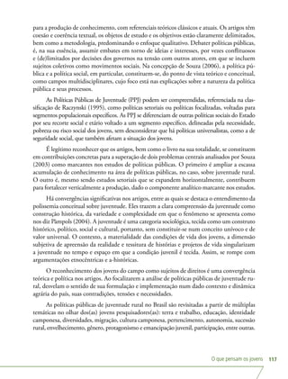 O que pensam os jovens 117
para a produção de conhecimento, com referenciais teóricos clássicos e atuais. Os artigos têm
coesão e coerência textual, os objetos de estudo e os objetivos estão claramente delimitados,
bem como a metodologia, predominando o enfoque qualitativo. Debater políticas públicas,
é, na sua essência, assumir embates em torno de ideias e interesses, por vezes conflituosos
e (de)limitados por decisões dos governos na tensão com outros atores, em que se incluem
sujeitos coletivos como movimentos sociais. Na concepção de Souza (2006), a política pú-
blica e a política social, em particular, constituem-se, do ponto de vista teórico e conceitual,
como campos multidisciplinares, cujo foco está nas explicações sobre a natureza da política
pública e seus processos.
As Políticas Públicas de Juventude (PPJ) podem ser compreendidas, referenciada na clas-
sificação de Raczynski (1995), como políticas setoriais ou políticas focalizadas, voltadas para
segmentos populacionais específicos. As PPJ se diferenciam de outras políticas sociais do Estado
por seu recorte social e etário voltado a um segmento específico, delineadas pela necessidade,
pobreza ou risco social dos jovens, sem desconsiderar que há políticas universalistas, como a de
seguridade social, que também afetam a situação dos jovens.
É legítimo reconhecer que os artigos, bem como o livro na sua totalidade, se constituem
em contribuições concretas para a superação de dois problemas centrais analisados por Souza
(2003) como marcantes nos estudos de políticas públicas. O primeiro é ampliar a escassa
acumulação de conhecimento na área de políticas públicas, no caso, sobre juventude rural.
O outro é, mesmo sendo estudos setoriais que se expandem horizontalmente, contribuem
para fortalecer verticalmente a produção, dado o componente analítico marcante nos estudos.
Há convergências significativas nos artigos, entre as quais se destaca o entendimento da
polissemia conceitual sobre juventude. Eles trazem a clara compreensão da juventude como
construção histórica, da variedade e complexidade em que o fenômeno se apresenta como
nos diz Pàmpols (2004). A juventude é uma categoria sociológica, tecida como um construto
histórico, político, social e cultural, portanto, sem constituir-se num conceito unívoco e de
valor universal. O contexto, a materialidade das condições de vida dos jovens, a dimensão
subjetiva de apreensão da realidade e tessitura de histórias e projetos de vida singularizam
a juventude no tempo e espaço em que a condição juvenil é tecida. Assim, se rompe com
argumentações etnocêntricas e a-históricas.
O reconhecimento dos jovens do campo como sujeitos de direitos é uma convergência
teórica e política nos artigos. Ao focalizarem a análise de políticas públicas de juventude ru-
ral, desvelam o sentido de sua formulação e implementação num dado contexto e dinâmica
agrária do país, suas contradições, tensões e necessidades.
As políticas públicas de juventude rural no Brasil são revisitadas a partir de múltiplas
temáticas no olhar dos(as) jovens pesquisadores(as): terra e trabalho, educação, identidade
camponesa, diversidades, migração, cultura camponesa, pertencimento, autonomia, sucessão
rural, envelhecimento, gênero, protagonismo e emancipação juvenil, participação, entre outras.
 