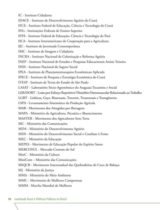 Juventude Rural e Políticas Públicas no Brasil10
IC - Instituto Cidadania
IDACE - Instituto de Desenvolvimento Agrário do Ceará
IFCE - Instituto Federal de Educação, Ciência e Tecnologia do Ceará
IFEs - Instituições Federais de Ensino Superior
IFPA - Instituto Federal de Educação, Ciência e Tecnologia do Pará
IICA - Instituto Interamericano de Cooperação para a Agricultura
IJC - Instituto de Juventude Contemporânea
IMC - Instituto de Imagem e Cidadania
INCRA - Instituto Nacional de Colonização e Reforma Agrária
INEP - Instituto Nacional de Estudos e Pesquisas Educacionais Anísio Teixeira
INSS - Instituto Nacional do Seguro Social
IPEA - Instituto de Planejamentoesquisa Econômicao Aplicada
IPECE - Instituto de Pesquisa e Estratégia Econômica do Ceará
ITESP - Instituto de Terras do Estado de São Paulo
LASAT - Laboratório Sócio-Agronômico do Araguaia Tocantins e Social
LER/DORT - Lesão por Esforço Repetitivo/ Distúrbio Osteomuscular Relacionado aoTrabalho
LGBT - Lésbicas, Gays, Bissexuais, Travestis, Transexuais e Transgêneros
LSPA - Levantamento Sistemático da Produção Agrícola
MAB - Movimento dos Atingidos por Barragens
MAPA - Ministério da Agricultura, Pecuária e Abastecimento
MASTER - Movimento dos Agricultores Sem-Terra
MC - Ministério das Comunicações
MDA - Ministério do Desenvolvimento Agrário
MDS - Ministério do Desenvolvimento Social e Combate à Fome
MEC - Ministério da Educação
MEPES - Movimento de Educação Popular do Espírito Santo
MERCOSUL - Mercado Comum do Sul
MinC - Ministério da Cultura
MiniCom – Ministério das Comunicações
MIQCB - Movimento Interestadual das Quebradeiras de Coco de Babaçu
MJ - Ministério da Justiça
MMA - Ministério do Meio Ambiente
MMC - Movimento de Mulheres Camponesas
MMM - Marcha Mundial de Mulheres
 