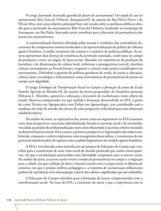 Juventude Rural e Políticas Públicas no Brasil118
O artigo Juventude Assentada: guardiã do futuro do assentamento? Um estudo de caso no
assentamento Bela Vista de Chibarro, Araraquara/SP, de autoria de Ana Flávia Flores e de
Silvani Silva, tem como objetivo principal fazer um estudo sobre as políticas públicas volta-
das para a juventude do assentamento Bela Vista do Chibarro, localizado no município de
Araraquara, em São Paulo, buscando assim contribuir para a discussão da permanência dos
jovens nos assentamentos.
A contextualização histórica abordada pelas autoras é reveladora das contradições de-
correntes de componentes institucionalizados e da operacionalização da política de reforma
agrária brasileira. A análise recorrente das autoras é a ausência de políticas públicas. As au-
toras apresentam duas formas de resistência da juventude assentada, sendo uma no campo
da produção e outra no resgate de laços sociais. Baseadas em experiências de produção de
hortaliças e de dinamização da cultura local, enfatizam o protagonismo juvenil, abordam
críticas contundentes ao Pronaf Jovem e resgatam a cultura como prática socializadora no
assentamento. Defendem a garantia de políticas geradoras de renda, de acesso a educação,
cultura, lazer, tecnologias e infraestrutura como instrumentos de permanência de jovens no
campo com dignidade.
O artigo Estratégias de Transformação Social no Campo: a formação de jovens da Escola
Família Agrícola de Marabá-PA, de autoria do jovem pesquisador da Amazônia paraense
Dalcione L. Marinho, apresenta a educação e processos de escolarização como objeto de
estudo. Busca-se compreender em que medida a formação desenvolvida na EFA, a partir
do curso Técnico em Agropecuária com Ênfase em Agroecologia, tem contribuído com a
mudança da visão de mundo dos jovens de uma perspectiva individual para uma dimensão
solidária/coletiva.
Na análise do autor, as expectativas dos jovens rurais ao ingressarem na EFA transitam
entre duas perspectivas: uma mais individualizada, focada na ascensão social e de sua família,
vinculada ao projeto de profissionalização; outra mais relacionada à ascensão coletiva vinculada
ao desenvolvimento social. Para o autor, a primeira perspectiva é legitimadora da ordem esta-
belecida, enquanto a coletiva representa uma transgressão dessa ordem, é constitutiva de um
potencial transformador, de ruptura com o padrão hegemônico do modelo agrário brasileiro.
A EFA é reconhecida como inserida em um projeto de Educação do Campo que con-
tribui para a constituição de uma visão social de mundo permeada por causas emancipató-
rias, em que a escolarização potencializa uma identidade camponesa para os jovens rurais.
Na análise do autor, os jovens rurais vivem a tensão da permanência no campo e a migração
para a cidade, em que a relação de afeto e vínculos sociais com o campo acirra os dilemas do
contexto, em que o projeto político pedagógico e a trajetória de escolarização influenciam
padrões de reprodução e/ou emancipação a partir dos valores e significados que são atribuídos.
A Educação do Campo contribui para a formação de jovens comprometidos com a
transformação social. No caso da EFA, a conclusão do autor é que a experiência tem se
 