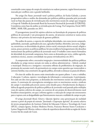 O que pensam os jovens 119
constituído como espaço de utopia de resistência no sudeste paraense, região historicamente
marcada por conflitos com o grande latifúndio.
No artigo Em Pauta: juventude rural e políticas públicas, de Eryka Galindo, a jovem
pesquisadora enfoca a análise das demandas por políticas públicas pautadas pela juventude
rural no bojo das pautas de reivindicações dos movimentos sociais do campo que integram
o Grupo de Trabalho da Juventude Rural da Secretaria Nacional de Juventude (GTJR/SNJ).
Considerou como base da análise as reivindicações da Contag, Via Campesina, Fetraf, MST,
MMC, MAB, PJR, pautadas em 2011.
O protagonismo juvenil de sujeitos coletivos na formulação de propostas de políticas
públicas de juventude é um pressuposto da autora, tal processo constitui-se numa arena
diversa e não privativa da intervenção de gestores públicos.
Na análise da autora, o espectro de múltiplas identidades, tais como jovem camponês,
quilombola, assentado, quebradeira de coco, agricultor familiar, ribeirinho, sem-terra, indíge-
na, extrativista e as diversidades de gênero, étnico-racial, orientação afetivo-sexual, religião e
outras, pouco permeia as políticas públicas; há uma tendência homogeneizante dos desenhos
institucionais das políticas públicas de juventude rural. O trabalho como matriz formadora
da identidade da juventude camponesa, bem como as demandas por terra, crédito agrícola,
assistência técnica, assume centralidade nas pautas reivindicatórias em 2011.
A compreensão sobre a necessária integração e intersetorialidade das políticas públicas
abordadas no artigo merece atenção em todas as esferas administrativas – federal, estadual
e municipal. Destaca-se a instigante e necessária reflexão da problemática da migração, da
promoção da sucessão rural e da permanência no campo como questões que transcendem o
universo familiar, mas constitutivo da agenda pública, devendo se destacar na pauta de debates.
Os eixos de análise da autora estão sintetizados em quatro pilares: 1 terra e trabalho;
2 educação; 3 cultura, esporte e tecnologias da informação e comunicação; 4 participação.
Em cada um dos eixos propostos, as demandas dos movimentos sociais são analisadas pela
autora. A construção de convergências estratégicas entre os movimentos sociais e sindicais
do campo é entendida pela jovem autora como desafio para o fortalecimento da disputa e
defesa da agenda propositiva de políticas públicas de juventude rural pautada pelas múltiplas
vozes de sujeitos coletivos do campo, no contexto de um projeto de desenvolvimento rural
brasileiro emancipatório, em que a reforma agrária e a educação do campo são estruturantes
para a ruptura com as desigualdades que historicamente marcam a realidade do campo no país.
O artigo Juventude Rural, Gênero e Questão Agrária: uma aproximação da realidade
cearense a partir do projeto de extensão “Juventude e Cooperação Agrícola”, de autoria coletiva
de jovens pesquisadores do Instituto Federal de Educação Ciência e Tecnologia do Ceará
(IFCE), campus Iguatu, Evelyne Medeiros Pereira, Francisco Brenno Soares Cavalcante e
Larisce Nogueira de Oliveira, enfoca o relato de experiência desenvolvida na região do Sertão
Centro-Sul do estado do Ceará.
 