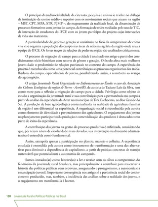 Juventude Rural e Políticas Públicas no Brasil120
O princípio da indissociabilidade da extensão, pesquisa e ensino se traduz no diálogo
da instituição de ensino médio e superior com os movimentos sociais que atuam na região
– MST, CPT, MPA, STR, PJMP –, do mapeamento da realidade local, da dinamização de
processos formativos com jovens do campo, da formação de redes mediadas pelo uso de TIC,
da interação de estudantes do IFCE com os jovens partícipes do projeto cujas interseções
de vida são marcantes.
A particularidade de gênero e geração se constituiu no foco da compreensão de como
vive e se organiza a população do campo nas áreas da reforma agrária da região onde atua a
equipe do IFCE. Os fortes traços de relações de poder na região são analisados criticamente.
O processo de migração do campo para a cidade é analisado no artigo a partir dos con-
dicionantes sócio-históricos com recorte de gênero e geração. O êxodo afeta mais mulheres
jovens dado o predomínio de relações patriarcais no contexto do campo. A experiência do
projeto é reconhecida como uma potencial contribuição ao processo organizativo dos traba-
lhadores do campo, especialmente de jovens, possibilitando, assim, a resistência ao avanço
do agronegócio.
O artigo Juventude Rural Organizada no Enfrentamento ao Êxodo: o caso da Associação
dos Colonos Ecologistas da região de Torres - Acert/RS, de autoria de Taciane Laís da Silva, tem
como mote para a reflexão a migração do campo para a cidade. Privilegia como objeto de
estudo a organização da juventude rural e sua contribuição para a permanência no campo a
partir da análise da experiência da Acert no município de Três Cachoeiras, no Rio Grande do
Sul. A produção de base agroecológica contextualizada na realidade da agricultura familiar
da região é um diferencial na experiência. A organização social é reconhecida pela autora
como elemento de identidade e pertencimento dos agricultores. O engajamento dos jovens
no planejamento participativo da produção e comercialização dos produtos é destacado como
parte do êxito da experiência.
A contribuição dos jovens na gestão do processo produtivo é enfatizada, considerando
que, por terem níveis de escolaridade mais elevados, sua intervenção na dimensão adminis-
trativa é entendida como fundamental.
Assim, extrapola apenas a participação no plantio, manejo e colheita. A experiência
estudada é entendida pela autora como instrumento de transformação e uma das alterna-
tivas para diminuir a dependência do capitalismo, a partir de práticas concretas de manejo
sustentável que potencializem a autonomia do camponês.
Somos instados(as) como leitores(as) a ler e recriar com os olhos a compreensão do
fenômeno da juventude rural brasileira, mas principalmente a contribuir para reescrever a
história das políticas públicas com os jovens, assegurando o protagonismo, a autonomia e a
emancipação juvenil. Importante convergência nos artigos é a pertinência social do conhe-
cimento produzido, mas, também, a incidência das análises sobre a realidade dos jovens, e
o engajamento em transformá-la é latente.
 