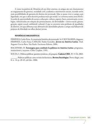 O que pensam os jovens 121
E como na poética de Memórias de um leitor amoroso, os artigos são um chamamento
ao engajamento de governo, sociedade civil, academia e movimentos sociais, tecendo assim
mais possibilidades de garantia de direitos da juventude. Que se possa viver o campo com
dignidade, em que o afeto da terra produza mais que renda e se converta numa arena fértil e
fecunda de oportunidades de acesso a educação, cultura, esporte, lazer, comunicação, tecno-
logias, referenciadas em relações de pertencimento, de diversidades – étnico-racial, gênero,
geração, opção sexual, ambiental, cultural. E que se encontre uma profusão de igualdades
de direitos, em que diferença seja afirmativa de identidades plurais e campo seja baluarte de
projetos de felicidade no olhar dos(as) jovens.
REFERÊNCIAS BIBLIOGRÁFICAS
PÀMPOLS, Carles Feixa. A construção histórica da juventude. In: CACCIA-BAVA, Augusto;
PÀMPOLS, Carles Feixa; CANGAS, Yanko Gonzáles. Jovens na América Latina. Trad.
Augusto Caccia-Bava. São Paulo: Escrituras Editora, 2004.
RACZYNSKI, D. Estrategias para combatir la pobreza en América Latina: programas,
instituciones y recursos. Chile: Cieplan, 1995.
SOUZA, C. Políticas públicas: questões temáticas e de pesquisa. CadernoCRH, 39: 11-24, 2003.
______. Políticas públicas: uma revisão da literatura. Revista Sociologias, Porto Alegre, ano
8, n. 16, p. 20-45, jul./dez. 2006.
 
