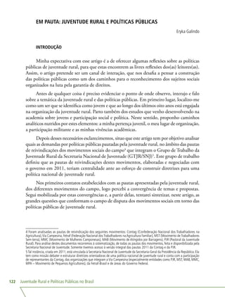Juventude Rural e Políticas Públicas no Brasil122
EM PAUTA: JUVENTUDE RURAL E POLÍTICAS PÚBLICAS
Eryka Galindo
INTRODUÇÃO
Minha expectativa com esse artigo é a de oferecer algumas reflexões sobre as políticas
públicas de juventude rural, para que estas encontrem as livres reflexões dos(as) leitores(as).
Assim, o artigo pretende ser um canal de interação, que nos desafia a pensar a construção
das políticas públicas como um dos caminhos para o reconhecimento dos sujeitos sociais
organizados na luta pela garantia de direitos.
Antes de qualquer coisa é preciso evidenciar o ponto de onde observo, interajo e falo
sobre a temática da juventude rural e das políticas públicas. Em primeiro lugar, localizo-me
como um ser que se identifica como jovem e que ao longo dos últimos oito anos está engajada
na organização da juventude rural. Parto também dos estudos que venho desenvolvendo na
academia sobre jovens e participação social e política. Neste sentido, proponho caminhos
analíticos nutridos por estes elementos: a minha pertença juvenil, o meu lugar de organização,
a participação militante e as minhas vivências acadêmicas.
Depois desses necessários esclarecimentos, situo que este artigo tem por objetivo analisar
quais as demandas por políticas públicas pautadas pela juventude rural, no âmbito das pautas
de reivindicações dos movimentos sociais do campo4
que integram o Grupo de Trabalho da
Juventude Rural da Secretaria Nacional de Juventude (GTJR/SNJ)5
. Este grupo de trabalho
definiu que as pautas de reivindicações destes movimentos, elaboradas e negociadas com
o governo em 2011, teriam centralidade ante ao esforço de construir diretrizes para uma
política nacional de juventude rural.
Nos primeiros contatos estabelecidos com as pautas apresentadas pela juventude rural,
dos diferentes movimentos do campo, logo percebi a convergência de temas e propostas.
Segui mobilizada por estas convergências e, a partir delas, tentarei sintetizar, neste artigo, as
grandes questões que conformam o campo de disputa dos movimentos sociais em torno das
políticas públicas de juventude rural.
4 Foram analisadas as pautas de reivindicação dos seguintes movimentos: Contag (Confederação Nacional dos Trabalhadores na
Agricultura),Via Campesina, Fetraf (Federação Nacional dosTrabalhadores naAgricultura Familiar), MST (Movimento deTrabalhadores
Sem-terra), MMC (Movimento de Mulheres Camponesas), MAB (Movimento de Atingidos por Barragens), PJR (Pastoral da Juventude
Rural). Para análise destes documentos recorremos à sistematização, de todas as pautas dos movimentos, feita e disponibilizada pela
Secretaria Nacional de Juventude. Somente tivemos acesso à versão integral das pautas 2011 da Contag e da PJR.
5Tal instância, criada em 2011, está vinculada à Secretaria Nacional de Juventude da Secretaria-Geral da Presidência da República. Ela
tem como missão debater e estruturar diretrizes orientadoras de uma política nacional de juventude rural e conta com a participação
de representantes da Contag, das organizações que integram aVia Campesina (especialmente entidades como PJR, MST, MAB, MMC,
MPA – Movimento de Pequenos Agricultores), da Fetraf-Brasil e de áreas do Governo Federal.
 