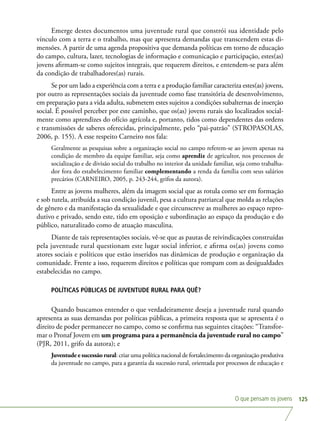 O que pensam os jovens 125
Emerge destes documentos uma juventude rural que constrói sua identidade pelo
vínculo com a terra e o trabalho, mas que apresenta demandas que transcendem estas di-
mensões. A partir de uma agenda propositiva que demanda políticas em torno de educação
do campo, cultura, lazer, tecnologias de informação e comunicação e participação, estes(as)
jovens afirmam-se como sujeitos integrais, que requerem direitos, e entendem-se para além
da condição de trabalhadores(as) rurais.
Se por um lado a experiência com a terra e a produção familiar caracteriza estes(as) jovens,
por outro as representações sociais da juventude como fase transitória de desenvolvimento,
em preparação para a vida adulta, submetem estes sujeitos a condições subalternas de inserção
social. É possível perceber por este caminho, que os(as) jovens rurais são localizados social-
mente como aprendizes do ofício agrícola e, portanto, tidos como dependentes das ordens
e transmissões de saberes oferecidas, principalmente, pelo “pai-patrão” (STROPASOLAS,
2006, p. 155). A esse respeito Carneiro nos fala:
Geralmente as pesquisas sobre a organização social no campo referem-se ao jovem apenas na
condição de membro da equipe familiar, seja como aprendiz de agricultor, nos processos de
socialização e de divisão social do trabalho no interior da unidade familiar, seja como trabalha-
dor fora do estabelecimento familiar complementando a renda da família com seus salários
precários (CARNEIRO, 2005, p. 243-244, grifos da autora).
Entre as jovens mulheres, além da imagem social que as rotula como ser em formação
e sob tutela, atribuída a sua condição juvenil, pesa a cultura patriarcal que molda as relações
de gênero e da manifestação da sexualidade e que circunscreve as mulheres ao espaço repro-
dutivo e privado, sendo este, tido em oposição e subordinação ao espaço da produção e do
público, naturalizado como de atuação masculina.
Diante de tais representações sociais, vê-se que as pautas de reivindicações construídas
pela juventude rural questionam este lugar social inferior, e afirma os(as) jovens como
atores sociais e políticos que estão inseridos nas dinâmicas de produção e organização da
comunidade. Frente a isso, requerem direitos e políticas que rompam com as desigualdades
estabelecidas no campo.
POLÍTICAS PÚBLICAS DE JUVENTUDE RURAL PARA QUÊ?
Quando buscamos entender o que verdadeiramente deseja a juventude rural quando
apresenta as suas demandas por políticas públicas, a primeira resposta que se apresenta é o
direito de poder permanecer no campo, como se confirma nas seguintes citações: “Transfor-
mar o Pronaf Jovem em um programa para a permanência da juventude rural no campo”
(PJR, 2011, grifo da autora); e
Juventude e sucessão rural: criar uma política nacional de fortalecimento da organização produtiva
da juventude no campo, para a garantia da sucessão rural, orientada por processos de educação e
 