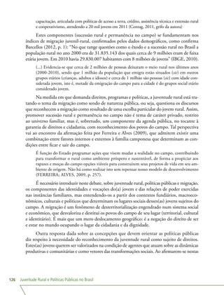 Juventude Rural e Políticas Públicas no Brasil126
capacitação, articulada com políticas de acesso a terra, crédito, assistência técnica e extensão rural
e cooperativismo, atendendo a 20 mil jovens em 2011 (Contag, 2011, grifo da autora)
Estes componentes (sucessão rural e permanência no campo) se fundamentam nos
índices de migração juvenil-rural, confirmados pelos dados demográficos, como confirma
Barcellos (2012, p. 1): “No que tange questões como o êxodo e a sucessão rural no Brasil a
população rural no ano 2000 era de 31.835.143 dos quais cerca de 9 milhões eram de faixa
etária jovem. Em 2010 havia 29.830.007 habitantes com 8 milhões de jovens” (IBGE, 2010).
(...) Evidencia-se que cerca de 2 milhões de pessoas deixaram o meio rural nos últimos anos
(2000-2010), sendo que 1 milhão da população que emigra estão situados (sic) em outros
grupos etários (crianças, adultos e idosos) e cerca de 1 milhão são pessoas (sic) com idade con-
siderada jovem, isto é, metade da emigração do campo para a cidade é do grupos social etário
considerado jovem.
Na medida em que demanda direitos, programas e políticas, a juventude rural está tra-
tando o tema da migração como sendo de natureza pública, ou seja, questiona os discursos
que reconhecem a migração como resultado de uma escolha particular do jovem rural. Assim,
promover sucessão rural e permanência no campo não é tema de caráter privado, restrito
ao universo familiar, mas é, sobretudo, um componente da agenda pública, no tocante à
garantia de direitos e cidadania, com reconhecimento dos povos do campo. Tal perspectiva
vai ao encontro da afirmação feita por Ferreira e Alves (2009), que admitem existir uma
combinação entre fatores internos e externos à família camponesa que determinam as con-
dições entre ficar e sair do campo.
É função do Estado programar ações que visem mudar a realidade no campo, contribuindo
para transformar o rural como ambiente próspero e sustentável, de forma a propiciar aos
rapazes e moças do campo opções viáveis para construírem seus projetos de vida em seu am-
biente de origem. Não há como realizar isto sem repensar nosso modelo de desenvolvimento
(FERREIRA; ALVES, 2009, p. 257).
É necessário introduzir neste debate, sobre juventude rural, políticas públicas e migração,
os componentes das identidades e vocações do(a) jovem e das relações de poder exercidas
nas instâncias familiares, mas entendendo-os a partir dos contextos fundiários, macroeco-
nômicos, culturais e políticos que determinam os lugares sociais desses(as) jovens sujeitos do
campo. A migração é um fenômeno de desterritorialização engendrado num sistema social
e econômico, que desvaloriza e destitui os povos do campo de seu lugar (territorial, cultural
e identitário). É mais que um mero deslocamento geográfico: é a negação do direito de ser
e estar no mundo ocupando o lugar da cidadania e da dignidade.
Outra resposta dada sobre as concepções que devem orientar as políticas públicas
diz respeito à necessidade do reconhecimento da juventude rural como sujeito de direitos.
Estes(as) jovens querem ser valorizados na condição de agentes que atuam sobre as dinâmicas
produtivas e comunitárias e como vetores das transformações sociais. Ao afirmarem-se nestas
 