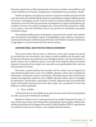 O que pensam os jovens 127
dimensões, questionam as velhas representações sociais que os rotulam como problema social
e como indivíduos em formação, condições que os desqualificam para participar e decidir.
Sendo estas algumas concepções que orientam as pautas de reivindicações da juventude
rural, elas lançam um profundo desafio referente à capacidade de as políticas públicas gerarem
autonomia e emancipação juvenil. É preciso pensar em políticas públicas que promovam
autonomia ao invés de tutela; que promovam o protagonismo no lugar da dependência; que
considere os jovens como sujeitos estratégicos para o desenvolvimento sustentável e solidá-
rio no campo, e não como indivíduos arcaicos, que precisam ser socializados num padrão
civilizatório urbano.
Pensar políticas públicas para a emancipação e autonomia da juventude rural é também
estar consciente da necessidade de superar as desigualdades sociais, políticas, econômicas e
culturais produzidas pelo modelo de desenvolvimento rural brasileiro, baseado no latifúndio,
no agronegócio e na concentração dos bens naturais comuns.
JUVENTUDE RURAL: QUAIS POLÍTICAS PÚBLICAS DEMANDAM?
Neste ponto iremos destacar quais os elementos centrais que emergem das pautas
de reivindicações dos movimentos com relação às políticas públicas de juventude rural.
É importante demarcar que adotaremos uma abordagem genérica, que buscará localizar os
pontos comuns entre as diferentes pautas, não sendo nosso propósito (diante dos limites
impostos à construção de um artigo) tecer comentários mais aprofundados sobre cada uma
das proposições levantadas.
Em síntese, as pautas políticas da juventude rural nos revelam uma convergência em
torno de determinados temas, como: terra, trabalho, educação, cultura, lazer, tecnologias de
informação e comunicação, esporte e participação. Adotaremos quatro eixos temáticos para
analisar estas proposições, sendo eles: terra e trabalho; educação; cultura, esporte e tecnologias
da informação e comunicação; e participação. Contudo, registramos que estas classificações
foram sistematizadas livremente pela autora deste artigo, com o propósito de tornar mais
didáticas as análises produzidas.
a)	 Terra e trabalho
As dimensões da terra e do trabalho são as que mereceram maior número de proposições
em todas as pautas de reivindicações analisadas.
Quando se referem à terra, os apontamentos são no sentido da garantia de acesso, e é
neste contexto que emerge com bastante ênfase a demanda por reforma agrária, embora sejam
também feitas referências ao Programa Nacional de Crédito Fundiário (PNCF), especialmente
no sentido da revisão de seus critérios e suas condições de financiamento.
 