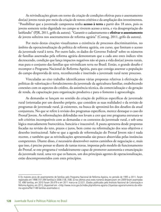 Juventude Rural e Políticas Públicas no Brasil128
As reivindicações giram em torno da criação de condições efetivas para o assentamento
dos(as) jovens rurais por meio da criação de novos critérios e da ampliação dos investimentos.
“Possibilitar que a juventude camponesa tenha acesso à terra a partir dos 18 anos, pois os
jovens somente terão dignidade no campo se tiverem acesso a terra, e via desapropriação do
latifúndio” (PJR, 2011, grifo da autora). “Garantir o cadastramento e efetivar o assentamento
de jovens solteiros nos assentamentos de reforma agrária” (Contag, 2011, grifo da autora).
Por meio destas citações visualizamos a existência de processos discriminatórios, no
âmbito da operacionalização da política de reforma agrária, em curso, que limitam o acesso
da juventude rural à terra. Por outro lado, os dados do Governo Federal6
sobre os números
de famílias assentadas pela reforma agrária demonstram que a cada ano estes índices vêm
decrescendo, condição que lança impactos negativos não só para a vida dos(as) jovens rurais,
mas para o conjunto das famílias que reivindicam terra no Brasil. Então, o grande desafio é
recompor o Programa Nacional de Reforma Agrária, para que consiga assentar a população
do campo desprovida de terra, reconhecendo e inserindo a juventude rural neste processo.
Vinculadas ao eixo trabalho identificamos várias propostas relativas à efetivação de
políticas de valorização e fortalecimento da juventude da agricultura familiar, estabelecendo
conexões com os aspectos do crédito, da assistência técnica, da comercialização e da geração
de renda, da capacitação para organização produtiva e para o fomento à agroecologia.
As demandas se lançam no sentido da criação de políticas específicas de juventude
rural (orientadas por um desenho próprio, que considere as suas realidades) e da revisão de
programas de juventude rural, já existentes, na busca de aproximá-los dos desafios da atual
conjuntura. No que se refere à revisão dos programas específicos, merece destaque o caso do
Pronaf Jovem. As reformulações defendidas nos levam a crer que este programa estrutura-se
sob critérios incompatíveis com as demandas e os contextos da juventude rural, e sob uma
lógica marcadamente burocrática, bancária e inacessível. A pauta apresenta desde propostas
focadas na revisão do teto, prazos e juros, bem como na reformulação dos seus objetivos e
desenho institucional. Sabe-se que a agenda de reformulação do Pronaf Jovem não é nada
recente, e também que as reivindicações apresentadas são pouco absorvidas pelas instâncias
competentes. Diante disso, é necessário desenvolver outros caminhos de negociação e, mais
que isso, é preciso pensar se diante de tantas travas, impostas pelo modelo de funcionamento
do Pronaf, se este programa é verdadeiramente capaz de promover autonomia e emancipação
da juventude rural, uma vez que os bancos, um dos principais agentes de operacionalização,
estão descomprometidos com estes princípios.
6 Os maiores picos de assentamento de famílias pelo Programa Nacional de Reforma Agrária, no período de 1995 a 2011, foram
registrados em 1998 (101.094 famílias) e 2006 (136.358).Já nos últimos anos estes números despencaram:em 2009 foram assentadas
55. 498 famílias, em 2010 foram 39.479 e em 2011 marca-se 22.021. (Dados publicados pelo Instituto Nacional de Colonização e
ReformaAgrária, em 2012, disponível em: http://www.incra.gov.br/index.php/reforma-agraria-2/questao-agraria/numeros-da-refor-
ma-agraria/file/1148-familias-assentadas).
 