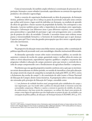 O que pensam os jovens 129
Como já mencionado, há também ampla referência à constituição de processos de ca-
pacitação, formação e cursos voltados à juventude, especialmente no contexto da organização
produtiva e de estímulo à agroecologia.
Sendo o conceito de capacitação fundamentado na ideia da preparação, da formação
técnica, podemos inferir que ele se reforça na pauta da juventude rural pelo senso comum
que atribui ao(à) jovem o lugar social do indivíduo em formação, na condição de aprendiz
do ofício de agricultor e futuro sucessor da propriedade da família. Em contraponto a esta
discussão, é preciso também pensar sobre a importância da articulação entre capacitação,
formação e informação (em diferentes áreas e para diferentes sujeitos), como caminho
para potencializar a capacidade de participar e agir com protagonismo ante a consolida-
ção de projetos de vida e de sociedade. Contudo, é necessário tornar mais evidente nessas
pautas a intencionalidade formativa e o horizonte de transformação que se quer alcançar.
Capacitar para quê? Esta é uma das grandes preocupações que deve mover a agenda propo-
sitiva dos movimentos.
b)	 Educação
Na perspectiva da educação vemos uma ênfase menor, nas pautas, sobre a constituição de
políticas específicas de juventude rural, com metodologia e desenho institucional diferenciado.
As demandas apontadas versam sobre maior investimento público, no sentido de:
aumentar o número de escolas do campo, garantindo maior e melhor oferta de ensino em
todos os níveis educacionais, especialmente superior; qualificar e ampliar o orçamento dos
programas voltados à educação do campo; promover ações que tornem o currículo das es-
colas do campo comprometido com o fortalecimento da agricultura familiar e camponesa.
Percebemos que esta agenda propositiva mantém coerência com a ação que os movimen-
tos sociais desencadearam no último período, no sentido de intensificar a luta pela educação
do campo através da criação de campanhas (a exemplo da criada pelo MST, em 2012, contra
o fechamento das escolas do campo7
) e da constituição de redes (como o Fórum Nacional
de Educação do Campo), dentre outras iniciativas. As proposições sobre o tema da educação
são orientadas pelo princípio da Educação do Campo, entendido como:
(...) um fenômeno da realidade brasileira atual, protagonizado pelos trabalhadores do campo e
suas organizações, que visa incidir sobre a política de educação desde os interesses sociais das
comunidades camponesas. Objetivo e sujeitos a remetem às questões do trabalho, da cultura,
do conhecimento e das lutas sociais dos camponeses e ao embate (de classe) entre projetos de
campo e entre lógicas de agricultura que têm implicações no projeto de país e de sociedade e nas
concepções de política pública, de educação e de formação humana (CALDART, 2012, p. 257).
7Em 2011, o MST realizou a Campanha Nacional contra o Fechamento e pela Construção de Escolas no Campo, tendo por lema: Fechar
escola é crime. Segundo dados do Censo Escolar, no período de 1995 a 2000 foram fechadas 17.947 escolas públicas do campo; já
no intervalo entre 2003 e 2010 este número foi de 18.230 (FERREIRA; BRANDÃO, 2012).
 