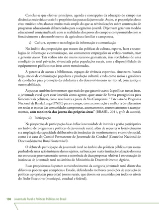 Juventude Rural e Políticas Públicas no Brasil130
Conclui-se que efetivar princípios, agenda e concepções da educação do campo nas
dinâmicas societárias rurais é o propósito das pautas da juventude. Assim, as proposições deste
eixo temático têm alcance muito mais amplo do que as reivindicações sobre construção de
programas educacionais diferenciados para o segmento juvenil. Objetivam gerar um modelo
educacional contextualizado com as realidades dos povos do campo e comprometido com o
fortalecimento e desenvolvimento da agricultura familiar e camponesa.
c)	 Cultura, esporte e tecnologias da informação e comunicação
No âmbito das proposições que tratam das políticas de cultura, esporte, lazer e tecno-
logias de informação e comunicação, são comumente empregados os verbos construir, criar
e garantir acesso. Tais verbos não são meros recursos gramaticais, mas reveladores de uma
condição de total privação, vivenciada pelas populações rurais, ante a disponibilidade de
equipamentos públicos nas áreas antes mencionadas.
A garantia de acesso a bibliotecas, espaços de vivência esportiva, cineteatro, banda
larga, meios de comunicação populares e produção cultural, é tida como meios e geradores
de condições para promoção da cidadania e do desenvolvimento territorial, com justiça e
sustentabilidade.
As pautas também demonstram que mais do que garantir acesso às políticas nestas áreas,
a juventude rural quer estar inserida como agente, quer atuar de forma protagonista para
fomentar tais políticas, como nos ilustra a pauta da Via Campesina: “Extensão do Programa
Nacional de Banda Larga (PNBL) para o campo, com a construção e melhoria de telecentros
em todas as escolas das comunidades camponesas, assentamentos, reassentamentos e acampa-
mentos, com monitoria dos jovens das próprias áreas” (BRASIL, 2011, grifo da autora).
d)	 Participação
Na perspectiva da participação dá-se ênfase à necessidade de instituir a gestão participativa
no âmbito de programas e políticas de juventude rural, além de requerer o fortalecimento
e a ampliação da capacidade deliberativa de instâncias de monitoramento e controle social,
como é o caso do Comitê Permanente de Juventude do Condraf (Conselho Nacional de
Desenvolvimento Rural Sustentável).
O debate da participação da juventude rural no âmbito das políticas públicas vem acom-
panhado de uma ação insistente destes sujeitos, na busca por maior institucionalização do tema
nas estruturas governamentais: vemos a ocorrência de duas propostas relativas à estruturação de
instâncias de juventude rural no âmbito do Ministério do Desenvolvimento Agrário.
Essas proposituras disputam o reconhecimento da categoria juventude rural diante dos
diferentes poderes que compõem o Estado, defendendo melhores condições de execução de
políticas apropriadas para os(as) jovens rurais, que devem ser assumidas por todos os níveis
do Poder Executivo (municipal, estadual e federal).
 